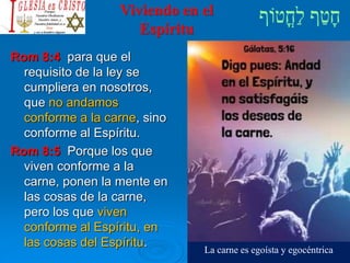 Viviendo en el
Espíritu
Rom 8:4 para que el
requisito de la ley se
cumpliera en nosotros,
que no andamos
conforme a la carne, sino
conforme al Espíritu.
Rom 8:5 Porque los que
viven conforme a la
carne, ponen la mente en
las cosas de la carne,
pero los que viven
conforme al Espíritu, en
las cosas del Espíritu.
La carne es egoísta y egocéntrica
 