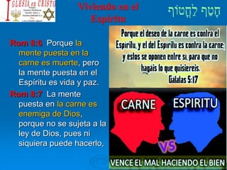 Viviendo en el
Espíritu
Rom 8:6 Porque la
mente puesta en la
carne es muerte, pero
la mente puesta en el
Espíritu es vida y paz.
Rom 8:7 La mente
puesta en la carne es
enemiga de Dios,
porque no se sujeta a la
ley de Dios, pues ni
siquiera puede hacerlo,
 