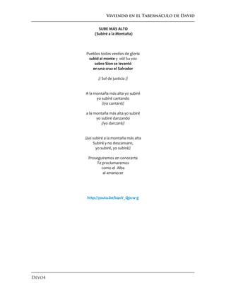Viviendo en el Tabernáculo de David
Devo4
SUBE MÁS ALTO
(Subiré a la Montaña)
Pueblos todos vestíos de gloria
subid al monte y oíd Su voz
sobre Sion se levantó
en una cruz el Salvador
// Sol de justicia //
A la montaña más alta yo subiré
yo subiré cantando
//yo cantaré//
a la montaña más alta yo subiré
yo subiré danzando
//yo danzaré//
//yo subiré a la montaña más alta
Subiré y no descansare,
yo subiré, yo subiré//
Proseguiremos en conocerte
Te proclamaremos
como el Alba
al amanecer
http://youtu.be/b4xV_Qpcw-g
 