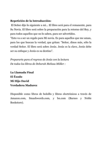 Repetición de la Introducción:
El Señor dijo lo siguiente a mí... El libro será para el remanente, para
Su Novia. El libro será sobre la preparación para la retorno del Rey, y
para todos aquellos que no lo saben, para ser advertidos.
"Esto va a ser un regalo para Mi novia. Es para aquellos que me aman,
para los que buscan la verdad, que gritan: "Señor, dinos más, sólo la
verdad Señor. El libro será sobre Jesús. Jesús es la clave, Jesús debe
ser su enfoque y Jesús es su destino".
Prepararte para el regreso de Jesús con la lectura
De todos los libros de Deborah Melissa Möller :
La Llamada Final
El Éxodo
Mi Hijo David
Verdadera Madurez
Disponible como libros de bolsillo y libros electrónicos a través de
Amazon.com, Smashwords.com, y bn.com (Barnes y Noble
Bookstore).
 