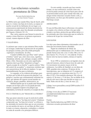 Las relaciones sexuales
prematuras de Dina
Post para familia.ladoctrina.org
por Juan Antonio Vásquez
La Biblia narra que cuando Dina, hija de Jacob, salió
para ir a visitar a las hijas de la tierra, se expuso al
asecho sexual de los habitantes de ese lugar y en
consecuencia experimentó de forma incorrecta las
relaciones sexuales, pues fue abusada sexualmente
por Siquem. (Génesis 34:1-2).
Hay varios aspectos que llaman la atención en
cuanto a cómo Dina tuvo su primera experiencia
sexual, veamos algunos de ellos:
Y SALIÓ DINA
Lo primero que vemos es que mientras Dina estaba
en su hogar, estaba bajo la protección de sus padres;
los peligros existían, pero ella estaba protegida
-espiritual y moralmente- de ellos.
Cuando la Biblia dice que Dina "salió" utiliza
el hebreo "yatsá" que, entre otras cosas, significa:
Abandonar, abortar, caer, entregar, escapar, exhibir,
librar y libre. Haciendo uso de estos significados
podemos decir que Dina "abandonó su hogar",
"quería escapar de su familia" o quería sentirse "libre
del control de sus padres" y situaciones similares que
son características de la falta de madurez. Lo que
lamentablemente fue para su deshonra.
Lo segundo, es la evidencia del peligro para
los hijos por la falta de la protección paternal. Los
peligros y asechos que continuamente enfrentan los
hijos, que además del aspecto sexual pueden ser
violencia, drogas, pandillas, delincuencia, etc.
Definitivamente que no se puede estar físicamente
siempre con los hijos, pero si se les puede prevenir,
instruir y equiparlos respecto a los peligros que
enfrentarán y la forma de vencerlos y/o escapar de ellos.
FUE A VISITAR A LAS "HIJAS DE LA TIERRA"
Hay que poner atención en que la razón de la salida
de Dina fue visitar a "las hijas de la tierra". Podemos
comprender que "las hijas de la tierra" se refieren a
las amistades de nuestros hijos que no son creyentes,
no son nacidos de nuevo, no son hijos de Dios y por
lo tanto su crianza, educación, costumbres y criterios
no están de acuerdo a los principios bíblicos.
En este sentido, recuerdo que hace mucho
tiempo, en una conferencia, escuché cómo una
jovencita pedía consejo de cómo hacer para salir de
su promiscuidad sexual, pues siendo más niña, sus
amigas tenían relaciones sexuales frente a ella, y,
lógicamente, eso hizo que ella también cayera en el
libertinaje sexual.
AHORA BIEN
El caso de Dina debe hacer reflexionar a los padres
en cuanto a los criterios en base a los que están
criando a sus hijos, protección que deben darles y a
las amistades que éstos tienen para que no sufran la
violencia de la que fue víctima Dina.
LOS DATOS
Les dejo unos datos alarmantes relacionados con el
tema que brevemente hemos abordado:
Según las estadísticas de Salud, las
adolescentes que se embarazaron a los 14 años el año
pasado fueron unas mil; a los 13 años 300; a los 12
años fueron 74 y 19 a los 11. A la edad de 10 años
fueron siete las nuevas madres, destaca el reporte.
[1]
Si en 1998 se sometieron a un legrado cinco de
cada mil menores, ahora lo hacen trece de cada mil.
Un incremento tres puntos mayor al de los
embarazos. Las tablas de Sanidad, ya con datos de
2008, guardan otras sorpresas. El grueso de las
interrupciones, que se redujeron un 1% respecto al
ejercicio anterior, se concentran entre los 15 y 17
años (5.587). Pero también abortaron 386 crías de
catorce, 67 de trece y 15 de doce. Por no hablar de la
niña de sólo nueve años que decidió no tener a su
bebé. Hubo otra de diez y cinco de once. [2]
[1]http://www.prensalibre.com/pl/2009/octubre/31/3
52926.html
[2] http://www.abc.es/20091127/nacional-
sociedad/maternidad-trece-anos-madre-
20091127.html
Fuente:
http://familia.ladoctrina.org/2009/12/01/las-
relaciones-sexuales-prematuras-de-dina/
 
