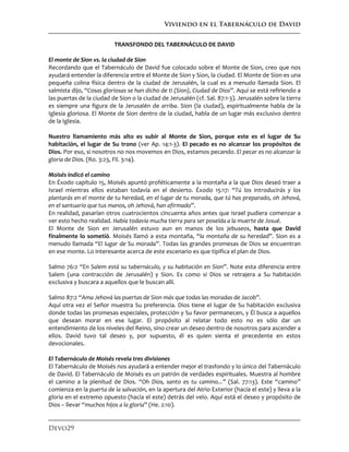 Viviendo en el Tabernáculo de David
Devo29
TRANSFONDO DEL TABERNÁCULO DE DAVID
El monte de Sion vs. la ciudad de Sion
Recordando que el Tabernáculo de David fue colocado sobre el Monte de Sion, creo que nos
ayudará entender la diferencia entre el Monte de Sion y Sion, la ciudad. El Monte de Sion es una
pequeña colina física dentro de la ciudad de Jerusalén, la cual es a menudo llamada Sion. El
salmista dijo, “Cosas gloriosas se han dicho de ti (Sion), Ciudad de Dios”. Aquí se está refiriendo a
las puertas de la ciudad de Sion o la ciudad de Jerusalén (cf. Sal. 87:1-3). Jerusalén sobre la tierra
es siempre una figura de la Jerusalén de arriba. Sion (la ciudad), espiritualmente habla de la
Iglesia gloriosa. El Monte de Sion dentro de la ciudad, habla de un lugar más exclusivo dentro
de la Iglesia.
Nuestro llamamiento más alto es subir al Monte de Sion, porque este es el lugar de Su
habitación, el lugar de Su trono (ver Ap. 14:1-3). El pecado es no alcanzar los propósitos de
Dios. Por eso, si nosotros no nos movemos en Dios, estamos pecando. El pecar es no alcanzar la
gloria de Dios. (Ro. 3:23, Fil. 3:14).
Moisés indicó el camino
En Éxodo capítulo 15, Moisés apuntó proféticamente a la montaña a la que Dios deseó traer a
Israel mientras ellos estaban todavía en el desierto. Éxodo 15:17: “Tú los introducirás y los
plantarás en el monte de tu heredad, en el lugar de tu morada, que tú has preparado, oh Jehová,
en el santuario que tus manos, oh Jehová, han afirmado”.
En realidad, pasarían otros cuatrocientos cincuenta años antes que Israel pudiera comenzar a
ver esto hecho realidad. Había todavía mucha tierra para ser poseída a la muerte de Josué.
El Monte de Sion en Jerusalén estuvo aun en manos de los jebuseos, hasta que David
finalmente lo sometió. Moisés llamó a esta montaña, “la montaña de su heredad”. Sion es a
menudo llamada “El lugar de Su morada”. Todas las grandes promesas de Dios se encuentran
en ese monte. Lo interesante acerca de este escenario es que tipifica el plan de Dios.
Salmo 76:2 “En Salem está su tabernáculo, y su habitación en Sion”. Note esta diferencia entre
Salem (una contracción de Jerusalén) y Sion. Es como si Dios se retrajera a Su habitación
exclusiva y buscara a aquellos que le buscan allí.
Salmo 87:2 “Ama Jehová las puertas de Sion más que todas las moradas de Jacob”.
Aquí otra vez el Señor muestra Su preferencia. Dios tiene el lugar de Su habitación exclusiva
donde todas las promesas especiales, protección y Su favor permanecen, y Él busca a aquellos
que desean morar en ese lugar. El propósito al relatar todo esto no es sólo dar un
entendimiento de los niveles del Reino, sino crear un deseo dentro de nosotros para ascender a
ellos. David tuvo tal deseo y, por supuesto, él es quien sienta el precedente en estos
devocionales.
El Tabernáculo de Moisés revela tres divisiones
El Tabernáculo de Moisés nos ayudará a entender mejor el trasfondo y lo único del Tabernáculo
de David. El Tabernáculo de Moisés es un patrón de verdades espirituales. Muestra al hombre
el camino a la plenitud de Dios. “Oh Dios, santo es tu camino...” (Sal. 77:13). Este “camino”
comienza en la puerta de la salvación, en la apertura del Atrio Exterior (hacia el este) y lleva a la
gloria en el extremo opuesto (hacia el este) detrás del velo. Aquí está el deseo y propósito de
Dios – llevar “muchos hijos a la gloria” (He. 2:10).
 