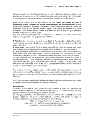 Viviendo en el Tabernáculo de David
Devo29
Cualquiera puede venir. Sin embargo, el camino se vuelve más exclusivo (o más estrecho) para
aquellos que desean conocerle a Él en Su plenitud. Esta caminata se vuelve más restringida en
la medida que continuamos, pero a la vez, hay mucha más realidad cuando lo hacemos.
Moisés y los israelitas son un buen ejemplo de esto. Moisés fue alguien que conoció
íntimamente al Señor y, por esto, fue juzgado más severamente que los otros israelitas. ¡No nos
equivoquemos en esto! A Moisés no se le permitía “perder su paciencia” y estallar cuando era
provocado. Hubo muchas personas menos “dignas” que Moisés que entraron a la Tierra
Prometida. Tenían muchas menos cuentas que rendir que Moisés. Hay una gran diferencia
entre ser líder y ser laico (ver He. 13:17).
Hay tres divisiones principales en el Tabernáculo de Moisés, las cuales revelan tres
dispensaciones y también tres grupos dentro del Reino:
El Atrio Exterior – representa la era de la Ley. Desde la Pascua judía en Egipto hasta Cristo
nuestra pascua fueron aproximadamente 1.500 años. El muro del Atrio Exterior medía 1.500
codos cuadrados.
El Lugar Santo – representa la Era de la Iglesia. La medida del Lugar Santo es de 2000 codos
cúbicos. Hay muchos tipos que indican la Era de la Iglesia será de más o menos 2000 años.
El Lugar Santísimo – representa la Era del Milenio. El Lugar Santísimo mide 1000 codos cúbicos.
Hay 1000 años en el reino milenial. El Arca del Pacto descansaba en el Lugar Santísimo. El Arca
simbolizaba la presencia de Dios. Cristo mismo estará presente en la tierra durante el Milenio.
El Lugar Santísimo habla del Nuevo Pacto, porque el Arca del Pacto estaba allí. Cuando la
nación judía rechazó a Cristo, rechazaron el Nuevo Pacto y la posibilidad de entrar detrás del
velo durante la Era de la Iglesia. En el Milenio, ellos recibirán a Cristo y a Su Nuevo Pacto. Cristo
no fue sólo el mensajero del Nuevo Pacto, sino Él fue la personificación del mismo. Él mismo es
el Arca –la presencia de Dios, Dios con nosotros.
Para nosotros, en la Era de la Iglesia, el velo ha sido rasgado. Estamos sentados, por decirlo así,
en la sección central del Tabernáculo. Tenemos acceso a toda la realidad del Lugar Santísimo,
pero la pregunta es: ¿entraremos? “Por lo tanto, puesto que falta que algunos entren en él...”
(He. 4:6).
Ahora que hemos visto las divisiones del Tabernáculo de Moisés, creo que entenderemos mejor
el concepto del Tabernáculo de David, que no tiene velo alguno.
Relato histórico
Durante los días de Samuel, antes que naciera David, tenemos el relato del Tabernáculo de
Moisés mientras estaba en Silo. Elí era el Sumo Sacerdote, y la Escritura dice que sus hijos
(quienes también eran sacerdotes) eran hombres malvados.
Sin embargo, Elí permitió a sus hijos retener la posición sacerdotal (cf. 1 S. 2:12-36). Fue por eso
que Dios juzgó a Silo y a la casa de Elí. Los capítulos 4-7 registran esto. No sólo fue juzgada la
familia sacerdotal, sino el enemigo también confiscó el Arca del Pacto.
“Dejó, por tanto, el Tabernáculo de Silo, la tienda
en que habitó entre los hombres, y entregó a cautiverio su poderío,
y su gloria en mano del enemigo” (Sal. 78:60-61).
 