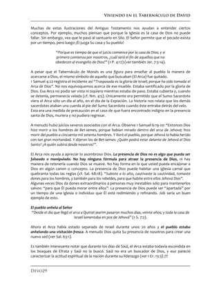 Viviendo en el Tabernáculo de David
Devo29
Muchas de estas ilustraciones del Antiguo Testamento nos ayudan a entender ciertos
conceptos. Por ejemplo, muchos piensan que porque la Iglesia es la casa de Dios no puede
fallar. Sin embargo, vea que le pasó al santuario en Silo. El Señor permite que el pecado exista
por un tiempo, pero luego ¡Él juzga Su casa y Su pueblo!
“Porque es tiempo de que el juicio comience por la casa de Dios; y si
primero comienza por nosotros, ¿cuál será el fin de aquellos que no
obedecen al evangelio de Dios?” (1 P. 4:17) (ver también Jer. 7:3-14).
A pesar que el Tabernáculo de Moisés es una figura para enseñar al pueblo la manera de
acercarse a Dios, el mismo símbolo de aquello que buscaban (El Arca) fue quitado.
1 Samuel 4:22 registra el incidente así “Traspasada es la gloria de Israel; porque ha sido tomada el
Arca de Dios”. No nos equivoquemos acerca de ese mueble. Estaba santificado por la gloria de
Dios. Esa Arca no podía ser vista ni siquiera mientras estaba de paso. Estaba cubierta y, cuando
se detenía, permanecía velada (cf. Nm. 4:5). Únicamente era permitido que el Sumo Sacerdote
viera el Arca sólo un día al año, en el día de la Expiación. La historia nos relata que los demás
sacerdotes ataban una cuerda al pie del Sumo Sacerdote cuando éste entraba detrás del velo.
Ésta era una medida de precaución en el caso de que fuera encontrado indigno en la presencia
santa de Dios, muriera y no pudiera regresar.
A menudo hubo juicios severos asociados con el Arca. Observe 1 Samuel 6:19-20: “Entonces Dios
hizo morir a los hombres de Bet-semes, porque habían mirado dentro del arca de Jehová; hizo
morir del pueblo a cincuenta mil setenta hombres. Y lloró el pueblo, porque Jehová lo había herido
con tan gran mortandad. Y dijeron los de Bet-semes: ¿Quién podrá estar delante de Jehová el Dios
Santo? ¿A quién subirá desde nosotros?”.
El Arca nos ayuda a apreciar lo asombroso Dios. La presencia de Dios no es algo que pueda ser
falseado o manipulado. No hay ninguna fórmula para atraer la presencia de Dios, ni hay
manera de retenerla cuando Dios se mueve. No hay forma en la que usted pueda encajonar a
Dios en algún canon o concepto. La presencia de Dios puede habitar una iglesia carnal que
quebranta todas las reglas (cf. Sal. 68:18). “Subiste a lo alto, cautivaste la cautividad, tomaste
dones para los hombres, y también para los rebeldes, para que habite entre ellos Jehová Dios”.
Algunas veces Dios da dones extraordinarios a personas muy inestables sólo para mantenerlos
salvos: “para que Él pueda morar entre ellos”. La presencia de Dios puede ser “apartada” por
un tiempo de una iglesia o individuo que Él está redimiendo y refinando. Job sería un buen
ejemplo de esto.
El pueblo anhela al Señor
“Desde el día que llegó el arca a Quiriat-jearim pasaron muchos días, veinte años; y toda la casa de
Israel lamentaba en pos de Jehová” (1 S. 7:2).
Ahora el Arca había estado separada de Israel durante unos 20 años y el pueblo estaba
anhelando una visitación fresca. A menudo Dios quita Su presencia de nosotros para crear una
nueva sed (ver Sal. 63:1).
Es también interesante notar que durante los días de Saúl, el Arca estaba todavía escondida en
los bosques de Efrata y Saúl no la buscó. Saúl no era un buscador de Dios, y eso pareció
caracterizar la actitud espiritual de la nación durante su liderazgo (ver 1 Cr. 13:3) ¡!!!
 