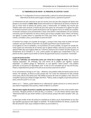 Viviendo en el Tabernáculo de David
Devo31
EL TABERNÁCULO DE DAVID – EL PRINCIPAL DE JUSTICIA Y JUICIO
Isaías 16:5 “Y se dispondrá el trono en misericordia; y sobre él se sentará firmemente, en el
tabernáculo de David, quien juzgue y busque el juicio, y apresure la justicia”.
Lo interesante de este versículo es que fue escrito cerca de 300 años después de David. Este
pasaje es una alusión al Señor Jesús siendo entronado en el Tabernáculo de David y el hecho de
que su trono sería el asiento de justicia, juicio y misericordia. En realidad, hay mucho que
meditar sobre este versículo. El hecho de que Cristo quiera ser entronado en Su iglesia nos pone
en el mismo escenario como cuando David quería traer de regreso el Arca en medio de su pueblo.
A menudo cantamos coros proclamando a Jesús como Señor o entronándolo a Él con nuestras
canciones, pero Él realmente no reina a menos que se haya cumplido cierto criterio. De hecho,
una iglesia sí puede limitar la capacidad de Cristo para reinar. Salmo 78:41 prueba esto: “Y
volvían, y tentaban a Dios, y provocaban al santo de Israel”.
El hombre fue creado con el poder de escoger, y aunque Cristo tiene todo el poder de hacer
cualquier cosa que Él desee, Él permite a Su pueblo que limite lo que Él quiere hacer.
Si una iglesia no cree en sanidades y no lo proclama a Él como sanador, no espere ser sanado allí.
Cristo quiere ser entronado de tal manera que Su iglesia refleje y ejecute Sus justos juicios. El
apóstol Pablo dijo que la iglesia debe ser “columna y baluarte de la verdad” (el pilar de guía y el
fundamento de la verdad) (1 Ti. 3:15). ¿Cómo puede una iglesia que compromete la ley y el
patrón de Dios, esperar que el Señor se siente allí, ignorando el juicio y la justicia?. Tremendo!
La guía de justicia de Dios
Todos los redimidos son declarados justos por virtud de la sangre de Jesús. Esto se llama
“justicia imputada”. Sin embargo, hay otra forma de la palabra que significa “justicia
impartida”. La palabra griega es “dikaioma”, la cual significa “obras justas”. Esta palabra
particular se encuentra en Apocalipsis 19:8: “A ella se le ha concedido que se vista de lino fino,
limpio y resplandeciente; porque el lino fino es las acciones justas de los santos”.
En la concordancia Strong es el # 1345 – dikaíoma. Esta palabra habla de hechos justos de los
santos. Por ejemplo, ¡la Novia es justa porque ella “es” justa! No solamente ha sido contada
como justa, ella ha sido hecha justa. Ella refleja la justicia de Cristo en palabra y más. Ésta es la
compañía nupcial que refleja la imagen del Novio. “Hijitos, nadie os engañe; el que hace justicia es
justo, como él es justo” (1 Jn. 3:7).
Salmo 15:1-2 – “Jehova, ¿quién habitará en tu tabernáculo? ¿Quién morará en tu monte santo? El
que anda en integridad y hace justicia, y habla verdad en su corazón”.
Dios da estos regalos de justicia a aquellos que buscan la justicia, así como Jesús enseñó sobre
el monte, “Busquen primero el reino de Dios, y su justicia...”. En ese mismo sermón Jesús dijo:
“Bienaventurados los que tienen hambre y sed de justicia, porque ello serán saciados” (Mt. 5:6,
6:33).
La llave para recibir el don de justicia es revelada en el Salmo 24:3-6. Nuevamente se nos dice
que aquellos que buscan este regalo lo recibirán. “Él recibirá bendición de Jehová, y justicia del
Dios de salvación” (Sal. 24:5). Compare el Salmo 24 con el Salmo 15.
 