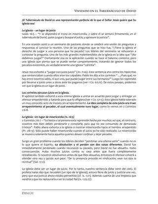 Viviendo en el Tabernáculo de David
Devo31
¡El Tabernáculo de David es una representación perfecta de lo que el Señor Jesús quiere que Su
Iglesia sea!
La iglesia – un lugar de juicio
Isaías 16:5 – “Y se dispondrá el trono en misericordia, y sobre él se sentará firmemente, en el
tabernáculo de David, quien juzgue y busque el juicio, y apresure la justicia”.
En una ocasión asistí a un seminario de pastores donde se celebró una sesión de preguntas y
respuestas al concluir la reunión. Una de las preguntas que se hizo fue, “¿Tiene la Iglesia el
derecho de juzgar a una persona que ha pecado? Los líderes del seminario se rehusaron a
contestar la pregunta. Uno de los más grandes malentendidos de la Iglesia es la idea que “¡No
debemos juzgar!” Ciertamente esa es la aplicación cuando se hace el balance correcto, pero
una Iglesia que piensa que se puede sentar campantemente, tratando de ignorar todos los
pecados existentes, es verdaderamente una Iglesia “corintia”.
Jesús nos exhortó a “juzgar con justo juicio” (Jn. 7:24). Esta sentencia era contra los hipócritas
que sentenciaban cuando ellos eran los culpables. Pablo les dijo a los corintios “…¿Pues qué, no
hay entre vosotros sabio, ni aun uno, que pueda juzgar entre sus hermanos?” Luego los reprendió
por llevarse a juicio unos a otros ante los paganos (ver 1 Co. 6:5-6). De estos pasajes, podemos
ver que la Iglesia es un lugar de juicio.
Los corintios ejecutan juicio en la iglesia.
El apóstol también exhortó a esta misma iglesia a unirse en acuerdo para juzgar y entregar un
ofensor empedernido a Satanás para que lo afligiera (ver 1 Co. 5:1-5). Esta iglesia había tolerado
un muy conocido acto de incesto sin arrepentimiento. La idea completa de este juicio era traer
arrepentimiento al pecador, el cual eventualmente tuvo lugar, como lo vemos en 2 Corintios
2:6-8.
La Iglesia –Un lugar de misericordia (Is. 16:5)
2 Corintios 2:6-7 – “Le basta a tal persona esta reprensión hecha por muchos; así que, al contrario,
vosotros más bien debéis perdonarle y consolarle, para que no sea consumido de demasiada
tristeza”. Pablo ahora exhorta a la Iglesia a mostrar misericordia hacia el hombre arrepentido
(Pr. 28:13). Sólo puede haber misericordia cuando el juicio ya ha sido realizado. La misericordia
se muestra solamente hacia aquellos quienes desean confesar y dejar pecados.
Surge un gran problema cuando los líderes deciden “perdonar una ofensa seria” cuando no es
lo que quiere el Espíritu. La absolución y el perdón son dos cosas diferentes. David fue
inmediatamente perdonado cuando reconoció su pecado, pero David no fue absuelto. Hubo
consecuencias. Hubo muchos juicios contra su casa antes que fuera completamente
restablecido. Si nosotros absolvemos antes de que Dios absuelva, entonces el ofensor volverá a
ofender otra vez y quizás aun peor. “De tu presencia proceda mi vindicación; vean tus ojos la
rectitud” (Sal. 17:2).
La Iglesia debe ser un lugar de juicio. Por lo tanto, nuestra sentencia debe venir del cielo. El
profeta Isaías dijo que Jerusalén (un tipo de la Iglesia), estuvo llena de juicio y justicia una vez,
pero que esa justicia ahora estaba pervertida (cf. Is. 1:21). Además cuenta de una limpieza que
vendría y que los restauraría a ser la ciudad fiel (Is. 1:25-27).
 