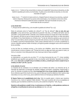 Viviendo en el Tabernáculo de David
Devo31
Isaías 1:21-22 – “¿Cómo te has convertido en ramera, oh ciudad fiel? Llena estuvo de justicia, en ella
habitó la equidad, pero ahora, los homicidas. Tu plata se ha convertido en escorias, tu vino está
mezclado con agua”.
Isaías 1:25-27. – “Y volveré mi mano contra tí, y limpiaré hasta lo más puro tus escorias, y quitaré
toda tu impureza. Restauraré tus jueces como al principio, y tus consejeros como eran antes;
entonces te llamarán Ciudad de justicia, Ciudad fiel. Sion será rescatada con juicio, y los
convertidos de ella con justicia”.
La ley desde Sion
“...Porque de Sion saldrá la ley, y de Jerusalén la palabra de Jehová” (Is. 2:3).
Note el contraste entre la “palabra de Jehová” y la “ley de Jehová”. Sion es más alto que
Jerusalén. La ley sale de Sion, que habla de la posición más alta, y la Palabra del Señor sale de
Jerusalén. La ley puede tender a ofender a los cristianos porque se ocupa de la vieja naturaleza.
Por supuesto, de esto es que se trata la tienda sin velo: personas que tienen su vieja naturaleza
crucificada. El rey David declara en el Salmo 19:7: “La ley de Jehová es perfecta, que convierte el
alma;” En este Salmo, David compara la precisión del universo a la ley del Señor. El cielo declara
su medida y exactitud impresionantes. Cada cuerpo celestial está en su circuito cumpliendo su
carrera. Aquellos quienes miden el tiempo y el espacio pueden atestiguar acerca de la exactitud
de las estrellas.
La ley de Dios no contiene errores, y Sus juicios son infalibles. Jesús hizo este comentario
concerniente a la ley en Mateo 5:18: “Porque de cierto os digo que hasta que pasen el cielo y la
tierra, ni una jota ni una tilde pasará de la ley, hasta que todo se haya cumplido”.
Una jota o tilde
es equivalente a un punto de una letra “i” o la línea horizontal de una “t”. Cristo también
estableció que aquellos que guardan la ley y la enseñan serán llamados “grandes en el reino”
(Mt. 5:19). Jesús vino a cumplir la ley en verdad y en obras, y enseñó que el amor cumple la ley en
verdad y en obra” (ver Ro. 13:9-10).
La ley ofende a la carne
La mayoría de los cristianos no se ofenden con la Palabra del Señor. Las historias de fe, el
mensaje de redención, el mensaje de sanidad, milagros, provisión, compasión, misericordia, y
amor no ofenden al pueblo de Dios. Es el mensaje de la cruz el que ofende al pueblo de Dios.
No es ofensivo que Cristo murió en la cruz, pero la idea que nosotros debemos traer nuestra vieja
naturaleza a la cruz y morir al yo, ¡eso es ofensivo! Este es el mensaje que ofende al hombre.
El Nuevo Pacto es el cumplimiento de la ley. Esto no puede pasar a menos que nosotros
muramos al yo. Como el apóstol Pablo declara: “Para que la justicia de la ley se cumpliese en
nosotros, que no andamos conforme a la carne, sino conforme al Espíritu” (Ro. 8:4,13).
Nosotros sólo podemos cumplir la ley si caminamos en el Espíritu, y sólo podemos caminar en
el Espíritu si crucificamos la carne con sus afectos (ver Gá. 5:16-24).
 
