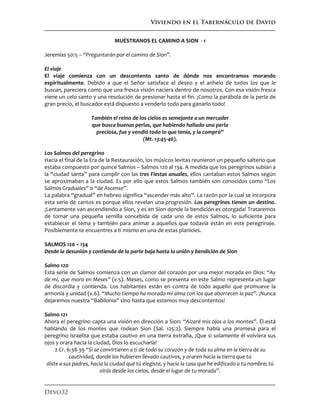 Viviendo en el Tabernáculo de David
Devo32
MUÉSTRANOS EL CAMINO A SION - 1
Jeremías 50:5 – “Preguntarán por el camino de Sion”.
El viaje
El viaje comienza con un descontento santo de dónde nos encontramos morando
espiritualmente. Debido a que el Señor satisface el deseo y el anhelo de todos los que le
buscan, pareciera como que una fresca visión naciera dentro de nosotros. Con esa visión fresca
viene un celo santo y una resolución de presionar hasta el fin. ¡Como la parábola de la perla de
gran precio, el buscador está dispuesto a venderlo todo para ganarlo todo!
También el reino de los cielos es semejante a un mercader
que busca buenas perlas, que habiendo hallado una perla
preciosa, fue y vendió todo lo que tenía, y la compró”
(Mt. 13:45-46).
Los Salmos del peregrino
Hacia el final de la Era de la Restauración, los músicos levitas reunieron un pequeño salterio que
estaba compuesto por quince Salmos – Salmos 120 al 134. A medida que los peregrinos subían a
la “ciudad santa” para cumplir con las tres Fiestas anuales, ellos cantaban estos Salmos según
se aproximaban a la ciudad. Es por ello que estos Salmos también son conocidos como “Los
Salmos Graduales” o “de Ascenso”.
La palabra “gradual” en hebreo significa “ascender más alto”. La razón por la cual se incorpora
esta serie de cantos es porque ellos revelan una progresión. Los peregrinos tienen un destino.
¡Lentamente van ascendiendo a Sion, y es en Sion donde la bendición es otorgada! Trataremos
de tomar una pequeña semilla concebida de cada uno de estos Salmos, lo suficiente para
establecer el tema y también para animar a aquellos que todavía están en este peregrinaje.
Posiblemente te encuentres a ti mismo en una de estas planicies.
SALMOS 120 – 134
Desde la desunión y contienda de la parte baja hasta la unión y bendición de Sion
Salmo 120
Esta serie de Salmos comienza con un clamor del corazón por una mejor morada en Dios: “Ay
de mí, que moro en Meses” (v.5). Meses, como se presenta en este Salmo representa un lugar
de discordia y contienda. Los habitantes están en contra de todo aquello que promueve la
armonía y unidad (v.6). “Mucho tiempo ha morado mi alma con los que aborrecen la paz”. ¡Nunca
dejaremos nuestra “Babilonia” sino hasta que estemos muy descontentos!
Salmo 121
Ahora el peregrino capta una visión en dirección a Sion: “Alzaré mis ojos a los montes”. Él está
hablando de los montes que rodean Sion (Sal. 125:2). Siempre había una promesa para el
peregrino israelita que estaba cautivo en una tierra extraña, ¡Que si solamente él volviera sus
ojos y orara hacia la ciudad, Dios lo escucharía!
2 Cr. 6:38-39 “Si se convirtieren a ti de todo su corazón y de toda su alma en la tierra de su
cautividad, donde los hubieren llevado cautivos, y oraren hacia la tierra que tú
diste a sus padres, hacia la ciudad que tú elegiste, y hacia la casa que he edificado a tu nombre; tú
oirás desde los cielos, desde el lugar de tu morada”.
 