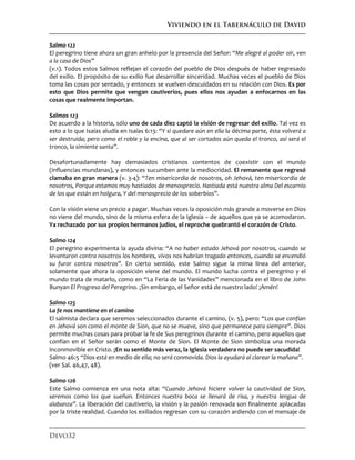 Viviendo en el Tabernáculo de David
Devo32
Salmo 122
El peregrino tiene ahora un gran anhelo por la presencia del Señor: “Me alegré al poder oír, ven
a la casa de Dios”
(v.1). Todos estos Salmos reflejan el corazón del pueblo de Dios después de haber regresado
del exilio. El propósito de su exilio fue desarrollar sinceridad. Muchas veces el pueblo de Dios
toma las cosas por sentado, y entonces se vuelven descuidados en su relación con Dios. Es por
esto que Dios permite que vengan cautiverios, pues ellos nos ayudan a enfocarnos en las
cosas que realmente importan.
Salmos 123
De acuerdo a la historia, sólo uno de cada diez captó la visión de regresar del exilio. Tal vez es
esto a lo que Isaías aludía en Isaías 6:13: “Y si quedare aún en ella la décima parte, ésta volverá a
ser destruida; pero como el roble y la encina, que al ser cortados aún queda el tronco, así será el
tronco, la simiente santa”.
Desafortunadamente hay demasiados cristianos contentos de coexistir con el mundo
(influencias mundanas), y entonces sucumben ante la mediocridad. El remanente que regresó
clamaba en gran manera (v. 3-4): “Ten misericordia de nosotros, oh Jehová, ten misericordia de
nosotros, Porque estamos muy hastiados de menosprecio. Hastiada está nuestra alma Del escarnio
de los que están en holgura, Y del menosprecio de los soberbios”.
Con la visión viene un precio a pagar. Muchas veces la oposición más grande a moverse en Dios
no viene del mundo, sino de la misma esfera de la Iglesia – de aquellos que ya se acomodaron.
Ya rechazado por sus propios hermanos judíos, el reproche quebrantó el corazón de Cristo.
Salmo 124
El peregrino experimenta la ayuda divina: “A no haber estado Jehová por nosotros, cuando se
levantaron contra nosotros los hombres, vivos nos habrían tragado entonces, cuando se encendió
su furor contra nosotros”. En cierto sentido, este Salmo sigue la mima línea del anterior,
solamente que ahora la oposición viene del mundo. El mundo lucha contra el peregrino y el
mundo trata de matarlo, como en “La Feria de las Vanidades” mencionada en el libro de John
Bunyan El Progreso del Peregrino. ¡Sin embargo, el Señor está de nuestro lado! ¡Amén!
Salmo 125
La fe nos mantiene en el camino
El salmista declara que seremos seleccionados durante el camino, (v. 5), pero: “Los que confían
en Jehová son como el monte de Sion, que no se mueve, sino que permanece para siempre”. Dios
permite muchas cosas para probar la fe de Sus peregrinos durante el camino, pero aquellos que
confían en el Señor serán como el Monte de Sion. El Monte de Sion simboliza una morada
inconmovible en Cristo. ¡En su sentido más veraz, la Iglesia verdadera no puede ser sacudida!
Salmo 46:5 “Dios está en medio de ella; no será conmovida. Dios la ayudará al clarear la mañana”.
(ver Sal. 46,47, 48).
Salmo 126
Este Salmo comienza en una nota alta: “Cuando Jehová hiciere volver la cautividad de Sion,
seremos como los que sueñan. Entonces nuestra boca se llenará de risa, y nuestra lengua de
alabanza”. La liberación del cautiverio, la visión y la pasión renovada son finalmente aplacadas
por la triste realidad. Cuando los exiliados regresan con su corazón ardiendo con el mensaje de
 