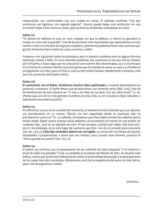 Viviendo en el Tabernáculo de David
Devo32
restauración, son confrontados con una ciudad en ruinas. El salmista continúa: “Los que
sembraron con lágrimas, con regocijo segarán”. ¡Nunca puede haber una restitución sin una
inversión! Viajar a Sion tiene un costo, ¡pero al final los dividendos sobrepasan el costo!
Salmo 127
“Si Jehová no edificare la casa, en vano trabajan los que la edifican; si Jehová no guardare la
ciudad, en vano vela la guardia”. Una de las lecciones más importantes que aprendemos en este
camino a Sion es la lección de la gracia verdadera. ¡Solamente podemos hacer esta caminata por
gracia! ¡Podemos hacer todas las cosas correctas y fallar!
Podemos vivir siguiendo todos los principios, pero si nuestra confianza está en alguna fórmula
espiritual, vamos a fallar. En esta caminata espiritual, hay ocasiones en las que somos retados
por el Espíritu a hacer algo que no concuerda con nuestro libro de principios, aun si el principio
en sí mismo es correcto. Hemos conocido gente que ha tratado de salvar su casa y su familia no
prosiguiendo con Dios, ¡pero al final su casa se derrumbó! Estaban obedeciendo conceptos, más
que a la convicción del Espíritu Santo.
Salmo 128
Si caminamos con el Señor, tendremos muchos hijos espirituales, y nuestra descendencia se
parecerá a nosotros. El Señor desea que produzcamos una simiente santa (Mal. 2:15). Una de
las bendiciones de esta planicie es: “Y veas a los hijos de tus hijos. Paz sea sobre Israel” (v. 6).
¡Pienso que uno de los más grandes incentivos en esta vida, es ver a nuestros hijos naturales y
espirituales buscando la justicia!
Salmo 129
Al reflexionar acerca de la crueldad del cautiverio, el salmista termina diciendo que sus raptores
¡no prevalecieron en su contra! “Mucho me han angustiado desde mi juventud; más no
prevalecieron contra mí” (v. 2). Además, él establece que Dios había cortado las cadenas que lo
tenían atado. Quien quiera avanzar hacia adelante, se encontrará así mismo en una prisión de
cualquier tipo. José es un ejemplo de esto. El fue enviado a prisión por haber sido justo (Gn.
39:21). Sin embargo, es en este lugar de cautiverio que Dios nos da un corazón para conocerle
(ver Jer. 24:5-7). Cada hijo verdadero deberá ser corregido. La corrección nos limpia de muchas
iniquidades y propensiones a pecar que son innatas, pero cuando esto termina, produce el
“fruto apacible de justicia” (He. 12:5-11).
Salmo 130
El Salmo 130 continúa con el pensamiento de ser redimido de toda iniquidad: “Y él redimirá a
Israel de todos sus pecados” (v.8). La santidad es el patrón del Monte de Sion. Al estudiar este
Salmo, vemos que Israel está reflexionando sobre la profundidad del pecado y la desesperación
de los cuales han sido rescatados. Obviamente, esta fue la experiencia del autor de éste Salmo,
¡pero nos da esperanza a todos!
Continúa…
 