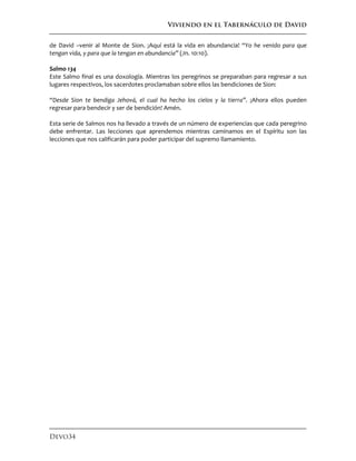 Viviendo en el Tabernáculo de David
Devo34
de David –venir al Monte de Sion. ¡Aquí está la vida en abundancia! “Yo he venido para que
tengan vida, y para que la tengan en abundancia” (Jn. 10:10).
Salmo 134
Este Salmo final es una doxología. Mientras los peregrinos se preparaban para regresar a sus
lugares respectivos, los sacerdotes proclamaban sobre ellos las bendiciones de Sion:
“Desde Sion te bendiga Jehová, el cual ha hecho los cielos y la tierra”. ¡Ahora ellos pueden
regresar para bendecir y ser de bendición! Amén.
Esta serie de Salmos nos ha llevado a través de un número de experiencias que cada peregrino
debe enfrentar. Las lecciones que aprendemos mientras caminamos en el Espíritu son las
lecciones que nos calificarán para poder participar del supremo llamamiento.
 