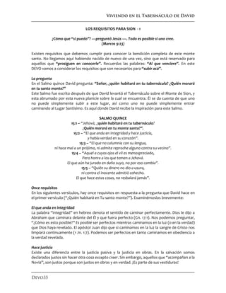 Viviendo en el Tabernáculo de David
Devo35
LOS REQUISITOS PARA SION - 1
¿Cómo que “si puedo”? —preguntó Jesús —. Todo es posible si uno cree.
(Marcos 9:23)
Existen requisitos que debemos cumplir para conocer la bendición completa de este monte
santo. No llegamos aquí habiendo nacido de nuevo de una vez, sino que está reservado para
aquellos que “prosiguen en conocerle”. Recuerdas las palabras: “Al que venciere”. En este
DEVO vamos a considerar los requisitos que son necesarios para “subir acá”.
La pregunta
En el Salmo quince David pregunta: “Señor, ¿quién habitará en tu tabernáculo? ¿Quién morará
en tu santo monte?”
Este Salmo fue escrito después de que David levantó el Tabernáculo sobre el Monte de Sion, y
esta abrumado por esta nueva planicie sobre la cual se encuentra. Él se da cuenta de que uno
no puede simplemente subir a este lugar, así como uno no puede simplemente entrar
caminando al Lugar Santísimo. Es aquí donde David recibe la inspiración para este Salmo.
SALMO QUINCE
15:1 – “Jehová, ¿quién habitará en tu tabernáculo?
¿Quién morará en tu monte santo?”.
15:2 – “El que anda en integridad y hace justicia,
y habla verdad en su corazón”.
15:3 – “El que no calumnia con su lengua,
ni hace mal a un prójimo, ni admite reproche alguno contra su vecino”.
15:4 – “Aquel a cuyos ojos el vil es menospreciado,
Pero honra a los que temen a Jehová.
El que aún ha jurado en daño suyo, no por eso cambia”.
15:5 – “Quién su dinero no dio a usura,
ni contra el inocente admitió cohecho.
El que hace estas cosas, no resbalará jamás”.
Once requisitos
En los siguientes versículos, hay once requisitos en respuesta a la pregunta que David hace en
el primer versículo (“¿Quién habitará en Tu santo monte?”). Examinémoslos brevemente:
El que anda en integridad
La palabra “integridad” en hebreo denota el sentido de caminar perfectamente. Dios le dijo a
Abraham que caminara delante del Él y que fuera perfecto (Gn. 17:1). Nos podemos preguntar,
“¿Cómo es esto posible?” Es posible ser perfectos mientras caminamos en la luz (o en la verdad)
que Dios haya revelado. El apóstol Juan dijo que si caminamos en la luz la sangre de Cristo nos
limpiará continuamente (1 Jn. 1:7). Podemos ser perfectos en tanto caminamos en obediencia a
la verdad revelada.
Hace justicia
Existe una diferencia entre la justicia pasiva y la justicia en obras. En la salvación somos
declarados justos sin hacer otra cosa excepto creer. Sin embargo, aquellos que “acompañan a la
Novia”, son justos porque son justos en obras y en verdad. ¡Es parte de sus vestiduras!
 