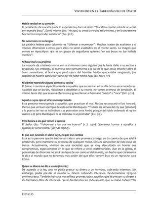 Viviendo en el Tabernáculo de David
Devo35
Habla verdad en su corazón
El presidente de nuestra junta lo expresó muy bien al decir: “Nuestro corazón está de acuerdo
con nuestra boca”. David mismo dijo: “He aquí, tu amas la verdad en lo íntimo, y en lo secreto me
has hecho comprender sabiduría” (Sal. 51:6).
No calumnia con su lengua
La palabra hebrea para calumnia es “difamar o murmurar”. Muchos tratan de exaltarse a sí
mismos difamando a otros, pero ellos no serán exaltados en el monte santo. La imagen que
vemos en Apocalipsis 14:4 es un grupo de seguidores quienes “en sus bocas no fue hallada
mentira”.
Ni hace mal a su prójimo
La mayoría de cristianos no se ven a sí mismos como alguien que le haría daño a su vecino a
propósito. Sin embargo, si examina este pensamiento a la luz de lo que Jesús enseñó sobre el
buen samaritano, el levita que pasó cerca del hombre herido que estaba sangrando, fue
culpable de hacerle daño a su vecino por no haber hecho nada (Lc. 10:29-37).
Ni admite reproche alguno contra su vecino
El Salmo 1 condena específicamente a aquellos que se sientan en la silla de los escarnecedores.
Aquellos que se burlan, ridiculizan o desdeñan a su vecino, no tienen promesa de bendición. El
mismo Jesús dijo que era una ofensa muy grave llamar al hermano “necio” o “raca” (Mt. 5:22).
Aquel a cuyos ojos el vil es menospreciado
Esta persona menosprecia a aquellos que practican el mal. No los reconocerá ni los honrará.
Pienso que un buen ejemplo de esto sería Mardoqueo: “Y todos los siervos del rey que [estaban]
a la puerta del rey se inclinaban y se postraban ante Amán, porque así había ordenado el rey en
cuanto a él; pero Mardoqueo ni se inclinaba ni se postraba” (Est. 3:2).
Pero honra a los que temen a Jehová
El Señor dijo: “Yohonraré a los que me honran” (1 S. 2:30). Queremos honrar a aquellos a
quienes el Señor honra. (ver Sal. 119:63).
El que aun jurando en daño suyo, no por eso cambia
Esta es la persona que ha hecho un trato o una promesa, y luego se da cuenta de que saldrá
perdiendo, pero mantiene su promesa de cualquier modo. Dios es conocedor de esta clase de
tratos. Actualmente, vivimos en una sociedad que es muy descuidada en honrar sus
compromisos, especialmente en lo que se refiere a votos matrimoniales. Aun en la iglesia, el
porcentaje de divorcios no está tan lejos de ser como el del mundo, ¡un hecho que claramente
le dice al mundo que no tenemos más poder del que ellos tienen! Esto es un reproche para
Cristo.
Quien su dinero no dio a usura (interés)
De acuerdo a la ley, uno no podía prestar su dinero a un hermano, cobrando intereses. Sin
embargo, podía prestar al mundo su dinero cobrando intereses. Deuteronomio 23:19-20
confirma esto. También hay una maravillosa promesa para aquellos que le prestan su dinero a
los hermanos libre de intereses. ¡Serán bendecidos en todo aquello que su mano tocare! “No
 