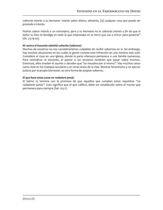 Viviendo en el Tabernáculo de David
Devo35
cobrarás interés a tu hermano: interés sobre dinero, alimento, [o] cualquier cosa que pueda ser
prestado a interés.
Podrás cobrar interés a un extranjero, pero a tu hermano no le cobrarás interés a fin de que el
Señor tu Dios te bendiga en todo lo que emprendas en la tierra que vas a entrar para poseerla”
(Dt. 23:19-20).
Ni contra el inocente admitió cohecho (soborno)
Muchos de nosotros no nos consideraríamos culpables de recibir sobornos en sí. Sin embargo,
hay muchas situaciones en las cuales la gente comete esta infracción en una manera más sutil.
Considere el caso en una iglesia, donde la parte ofensora pertenece a una familia numerosa.
Para reivindicar al inocente, el pastor o los ancianos tendrían que pasar sobre muchos.
Entonces, ellos evaden el asunto o deciden que “se resuelva por sí mismo”. Hay muchos casos
como éste en los trabajos seculares y en otras áreas de la vida. Mostrar favoritismo y no ejercer
justicia por el propio bienestar, es otra forma de aceptar soborno.
El que hace estas cosas no resbalará jamás
El Salmo 15 termina con la promesa de que aquellos que cumplan estos requisitos “no
resbalarán jamás”. Esto significa que el que calificó, debe ser establecido sobre el monte que
permanece para siempre (Sal. 125:1).
 