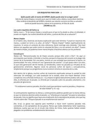 Viviendo en el Tabernáculo de David
Devo36
LOS REQUISITOS PARA SION - 2
Quién puede subir al monte del SEÑOR? ¿Quién puede estar en su lugar santo?
Sólo los de manos limpias y corazón puro, que no rinden culto a ídolos y nunca dicen mentiras.
Ellos recibirán la bendición del SEÑOR y tendrán una relación correcta con Dios su salvador.
Gente así puede buscarte y adorar en tu presencia, oh Dios de Jacob.
(SALMO 24: 3-6)
Los cuatro requisitos del Salmo 24
Salmo 24:4-5 – “El de manos limpias y corazón puro; el que no ha alzado su alma a la falsedad, ni
jurado con engaño. Ese recibirá bendición del Señor, y justicia del Dios de su salvación”.
Manos Limpias
En el Salmo 26:6, David da una buena explicación para este término: “Lavaré en inocencia mis
manos, y andaré en torno a tu altar, oh Señor”. “Manos limpias” hablan espiritualmente de
inocencia. Si vemos el contexto de esta referencia, David restringe esto diciendo: “¡No haré
alianza con aquellos que están contra la voluntad de Dios; y no me sentaré con ellos”. Puesto
de manera simple, ¡no podemos tener manos limpias si hacemos alianza con los profanos!
Corazón puro
Mateo 5:8: “Bienaventurados los de limpio corazón, porque ellos verán a Dios”. He aquí un
prerrequisito que tiende a intimidar a muchos, porque la impureza del corazón es la plaga más
común de la humanidad. Por una parte, vivimos en una sociedad que promueve la lujuria y la
promiscuidad. Por otra, vivimos en una “generación de cosecha”. Lo que quiero decir con esto,
es que esta generación del fin hereda, ya fortalecidos, todos los pecados (y virtudes) de las
generaciones anteriores. Algunas veces las personas sufren de lujuria y concupiscencia,
simplemente porque sus progenitores nunca tuvieron victoria en esta área de su vida.
Aún dentro de la Iglesia, muchos sufren de trastornos espirituales porque la verdad ha sido
obstruida. Sin embargo, con cada revelación de la verdad, viene una mayor libertad. Cristo
cumplió las cinco ofrendas levíticas (Lv. 1-7), empero la Iglesia básicamente predica sólo una de
ellas, la ofrenda por el pecado. La ofrenda por el pecado cubre los pecados voluntarios y los
pecados de ignorancia:
“Si confesamos nuestros pecados, él es fiel y justo para perdonar nuestros pecados, y limpiarnos
de toda maldad” (1 Jn. 1:9).
Si continuamente repetimos la ofensa y continuamente pedimos perdón por la misma ofensa,
es que no tenemos dominio sobre el pecado. La “ofrenda por el pecado” era para la naturaleza
de pecado. Esto no significa que haya una erradicación de la naturaleza de pecado, sino que hay
victoria sobre ella: “Porque el pecado no se enseñoreará de vosotros”
(Ro. 6:14). La gracia nos capacita para mortificar o hacer morir nuestros pecados más
constantes, si nos apropiamos de esa gracia. Pienso que todos deberíamos tener esperanza,
dándonos cuenta que aun en el círculo más íntimo de Cristo, hubo quienes habían estado
plagados con problemas verdaderamente demoníacos.
 