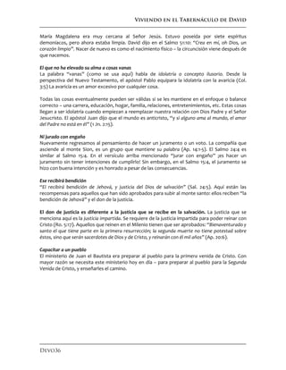 Viviendo en el Tabernáculo de David
Devo36
María Magdalena era muy cercana al Señor Jesús. Estuvo poseída por siete espíritus
demoníacos, pero ahora estaba limpia. David dijo en el Salmo 51:10: “Crea en mí, oh Dios, un
corazón limpio”. Nacer de nuevo es como el nacimiento físico – la circuncisión viene después de
que nacemos.
El que no ha elevado su alma a cosas vanas
La palabra “vanas” (como se usa aquí) habla de idolatría o concepto ilusorio. Desde la
perspectiva del Nuevo Testamento, el apóstol Pablo equipara la idolatría con la avaricia (Col.
3:5) La avaricia es un amor excesivo por cualquier cosa.
Todas las cosas eventualmente pueden ser válidas si se les mantiene en el enfoque o balance
correcto – una carrera, educación, hogar, familia, relaciones, entretenimientos, etc. Estas cosas
llegan a ser idolatría cuando empiezan a reemplazar nuestra relación con Dios Padre y el Señor
Jesucristo. El apóstol Juan dijo que el mundo es anticristo, “y si alguno ama al mundo, el amor
del Padre no está en él” (1 Jn. 2:15).
Ni jurado con engaño
Nuevamente regresamos al pensamiento de hacer un juramento o un voto. La compañía que
asciende al monte Sion, es un grupo que mantiene su palabra (Ap. 14:1-5). El Salmo 24:4 es
similar al Salmo 15:4. En el versículo arriba mencionado “jurar con engaño” ¡es hacer un
juramento sin tener intenciones de cumplirlo! Sin embargo, en el Salmo 15:4, el juramento se
hizo con buena intención y es honrado a pesar de las consecuencias.
Ese recibirá bendición
“El recibirá bendición de Jehová, y justicia del Dios de salvación” (Sal. 24:5). Aquí están las
recompensas para aquellos que han sido aprobados para subir al monte santo: ellos reciben “la
bendición de Jehová” y el don de la justicia.
El don de justicia es diferente a la justicia que se recibe en la salvación. La justicia que se
menciona aquí es la justicia impartida. Se requiere de la justicia impartida para poder reinar con
Cristo (Ro. 5:17). Aquellos que reinen en el Milenio tienen que ser aprobados: “Bienaventurado y
santo el que tiene parte en la primera resurrección; la segunda muerte no tiene potestad sobre
éstos, sino que serán sacerdotes de Dios y de Cristo, y reinarán con él mil años” (Ap. 20:6).
Capacitar a un pueblo
El ministerio de Juan el Bautista era preparar al pueblo para la primera venida de Cristo. Con
mayor razón se necesita este ministerio hoy en día – para preparar al pueblo para la Segunda
Venida de Cristo, y enseñarles el camino.
 