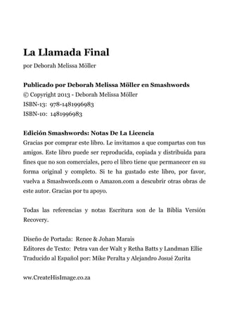 La Llamada Final
por Deborah Melissa Möller
Publicado por Deborah Melissa Möller en Smashwords
© Copyright 2013 - Deborah Melissa Möller
ISBN-13: 978-1481996983
ISBN-10: 1481996983
Edición Smashwords: Notas De La Licencia
Gracias por comprar este libro. Le invitamos a que compartas con tus
amigos. Este libro puede ser reproducida, copiada y distribuida para
fines que no son comerciales, pero el libro tiene que permanecer en su
forma original y completo. Si te ha gustado este libro, por favor,
vuelva a Smashwords.com o Amazon.com a descubrir otras obras de
este autor. Gracias por tu apoyo.
Todas las referencias y notas Escritura son de la Biblia Versión
Recovery.
Diseño de Portada: Renee & Johan Marais
Editores de Texto: Petra van der Walt y Retha Batts y Landman Ellie
Traducido al Español por: Mike Peralta y Alejandro Josué Zurita
ww.CreateHisImage.co.za
 