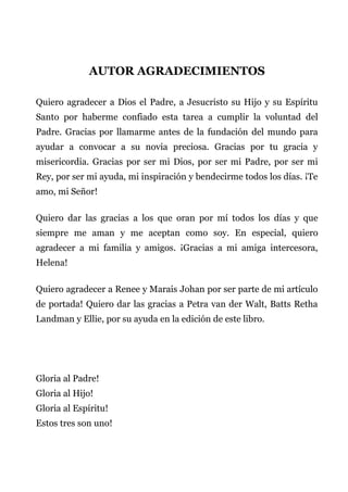 AUTOR AGRADECIMIENTOS
Quiero agradecer a Dios el Padre, a Jesucristo su Hijo y su Espíritu
Santo por haberme confiado esta tarea a cumplir la voluntad del
Padre. Gracias por llamarme antes de la fundación del mundo para
ayudar a convocar a su novia preciosa. Gracias por tu gracia y
misericordia. Gracias por ser mi Dios, por ser mi Padre, por ser mi
Rey, por ser mi ayuda, mi inspiración y bendecirme todos los días. ¡Te
amo, mi Señor!
Quiero dar las gracias a los que oran por mí todos los días y que
siempre me aman y me aceptan como soy. En especial, quiero
agradecer a mi familia y amigos. ¡Gracias a mi amiga intercesora,
Helena!
Quiero agradecer a Renee y Marais Johan por ser parte de mi artículo
de portada! Quiero dar las gracias a Petra van der Walt, Batts Retha
Landman y Ellie, por su ayuda en la edición de este libro.
Gloria al Padre!
Gloria al Hijo!
Gloria al Espíritu!
Estos tres son uno!
 