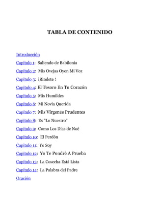 TABLA DE CONTENIDO
Introducción
Capítulo 1: Saliendo de Babilonia
Capítulo 2: Mis Ovejas Oyen Mi Voz
Capítulo 3: iRindete !
Capítulo 4: El Tesoro En Tu Corazón
Capítulo 5: Mis Humildes
Capítulo 6: Mi Novia Querida
Capítulo 7: Mis Vírgenes Prudentes
Capítulo 8: Es "Lo Nuestro"
Capítulo 9: Como Los Días de Noé
Capítulo 10: El Perdón
Capítulo 11: Yo Soy
Capítulo 12: Yo Te Pondré A Prueba
Capítulo 13: La Cosecha Está Lista
Capítulo 14: La Palabra del Padre
Oración
 
