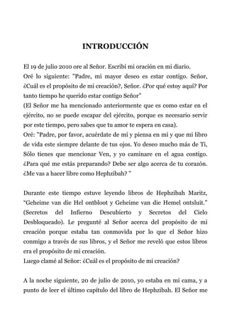 INTRODUCCIÓN
El 19 de julio 2010 ore al Señor. Escribí mi oración en mi diario.
Oré lo siguiente: "Padre, mi mayor deseo es estar contigo. Señor,
¿Cuál es el propósito de mi creación?, Señor. ¿Por qué estoy aquí? Por
tanto tiempo he querido estar contigo Señor”
(El Señor me ha mencionado anteriormente que es como estar en el
ejército, no se puede escapar del ejército, porque es necesario servir
por este tiempo, pero sabes que tu amor te espera en casa).
Oré: "Padre, por favor, acuérdate de mí y piensa en mí y que mi libro
de vida este siempre delante de tus ojos. Yo deseo mucho más de Ti,
Sólo tienes que mencionar Ven, y yo caminare en el agua contigo.
¿Para qué me estás preparando? Debe ser algo acerca de tu corazón.
¿Me vas a hacer libre como Hephzibah? "
Durante este tiempo estuve leyendo libros de Hephzibah Maritz,
“Geheime van die Hel ontbloot y Geheime van die Hemel ontsluit.”
(Secretos del Infierno Descubierto y Secretos del Cielo
Desbloqueado). Le pregunté al Señor acerca del propósito de mi
creación porque estaba tan conmovida por lo que el Señor hizo
conmigo a través de sus libros, y el Señor me reveló que estos libros
era el propósito de mi creación.
Luego clamé al Señor: ¿Cuál es el propósito de mi creación?
A la noche siguiente, 20 de julio de 2010, yo estaba en mi cama, y a
punto de leer el último capítulo del libro de Hephzibah. El Señor me
 