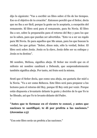 dijo lo siguiente: "Vas a escribir un libro sobre el fin de los tiempos.
Ese es el objetivo de tu creación”. Entonces percibí que el Señor, decía
que no iba a ser fácil, porque la gente no lo aceptaría, a excepción del
remanente. El libro será para el remanente, para Su Novia. El libro
iba a ser, sobre la preparación para el retorno del Rey y para los que
no lo saben, para que puedan ser advertidos. "Esto va a ser un regalo
para Mi Novia. Es para aquellos que Me aman, para los que buscan la
verdad, los que gritan: "Señor, dinos más, sólo la verdad, Señor. El
libro será sobre Jesús. Jesús es la clave, Jesús debe ser su enfoque y
Jesús es tu destino”.
Mi nombre, Melissa, significa abeja. El Señor me reveló que en el
milenio mi nombre cambiará a Deborah, que sorprendentemente
también significa abeja. Por tanto, mi fruto será la misma.
Sentí que el Señor decía, que como una abeja, me gustaría dar miel a
la Novia. "Va a ser como Rebecca. Este libro será para preparar a los
lectores para el retorno del Rey, porque El Rey está por venir. Porque
estás dispuesta a levantarte delante la gente y decirles de lo que Yo te
he librado, así que Yo te levanto delante del Padre.
"
"Antes que te formase en el vientre te conocí, y antes que
nacieses te santifiqué, te di por profeta a las naciones."
(Jeremías 1:5)
"Con este libro serás un profeta a las naciones."
 