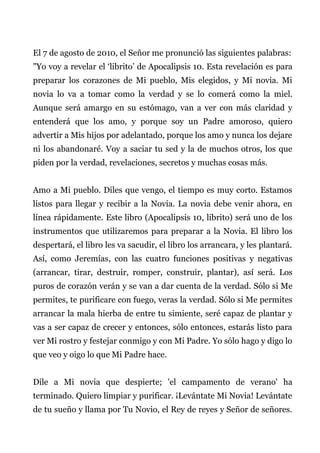El 7 de agosto de 2010, el Señor me pronunció las siguientes palabras:
"Yo voy a revelar el ‘librito’ de Apocalipsis 10. Esta revelación es para
preparar los corazones de Mi pueblo, Mis elegidos, y Mi novia. Mi
novia lo va a tomar como la verdad y se lo comerá como la miel.
Aunque será amargo en su estómago, van a ver con más claridad y
entenderá que los amo, y porque soy un Padre amoroso, quiero
advertir a Mis hijos por adelantado, porque los amo y nunca los dejare
ni los abandonaré. Voy a saciar tu sed y la de muchos otros, los que
piden por la verdad, revelaciones, secretos y muchas cosas más.
Amo a Mi pueblo. Diles que vengo, el tiempo es muy corto. Estamos
listos para llegar y recibir a la Novia. La novia debe venir ahora, en
línea rápidamente. Este libro (Apocalipsis 10, librito) será uno de los
instrumentos que utilizaremos para preparar a la Novia. El libro los
despertará, el libro les va sacudir, el libro los arrancara, y les plantará.
Así, como Jeremías, con las cuatro funciones positivas y negativas
(arrancar, tirar, destruir, romper, construir, plantar), así será. Los
puros de corazón verán y se van a dar cuenta de la verdad. Sólo si Me
permites, te purificare con fuego, veras la verdad. Sólo si Me permites
arrancar la mala hierba de entre tu simiente, seré capaz de plantar y
vas a ser capaz de crecer y entonces, sólo entonces, estarás listo para
ver Mi rostro y festejar conmigo y con Mi Padre. Yo sólo hago y digo lo
que veo y oigo lo que Mi Padre hace.
Dile a Mi novia que despierte; 'el campamento de verano' ha
terminado. Quiero limpiar y purificar. ¡Levántate Mi Novia! Levántate
de tu sueño y llama por Tu Novio, el Rey de reyes y Señor de señores.
 