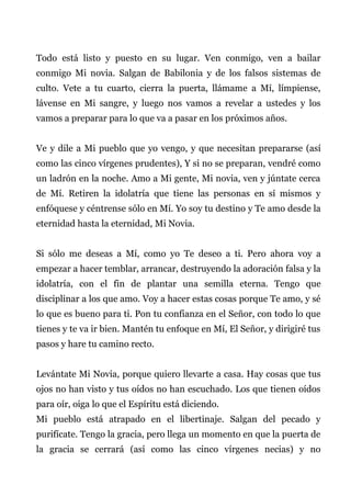 Todo está listo y puesto en su lugar. Ven conmigo, ven a bailar
conmigo Mi novia. Salgan de Babilonia y de los falsos sistemas de
culto. Vete a tu cuarto, cierra la puerta, llámame a Mí, límpiense,
lávense en Mi sangre, y luego nos vamos a revelar a ustedes y los
vamos a preparar para lo que va a pasar en los próximos años.
Ve y dile a Mi pueblo que yo vengo, y que necesitan prepararse (así
como las cinco vírgenes prudentes), Y si no se preparan, vendré como
un ladrón en la noche. Amo a Mi gente, Mi novia, ven y júntate cerca
de Mí. Retiren la idolatría que tiene las personas en sí mismos y
enfóquese y céntrense sólo en Mí. Yo soy tu destino y Te amo desde la
eternidad hasta la eternidad, Mi Novia.
Si sólo me deseas a Mí, como yo Te deseo a ti. Pero ahora voy a
empezar a hacer temblar, arrancar, destruyendo la adoración falsa y la
idolatría, con el fin de plantar una semilla eterna. Tengo que
disciplinar a los que amo. Voy a hacer estas cosas porque Te amo, y sé
lo que es bueno para ti. Pon tu confianza en el Señor, con todo lo que
tienes y te va ir bien. Mantén tu enfoque en Mí, El Señor, y dirigiré tus
pasos y hare tu camino recto.
Levántate Mi Novia, porque quiero llevarte a casa. Hay cosas que tus
ojos no han visto y tus oídos no han escuchado. Los que tienen oídos
para oír, oiga lo que el Espíritu está diciendo.
Mi pueblo está atrapado en el libertinaje. Salgan del pecado y
purifícate. Tengo la gracia, pero llega un momento en que la puerta de
la gracia se cerrará (así como las cinco vírgenes necias) y no
 