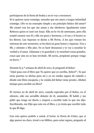 participaran de la fiesta de bodas y no te voy a reconocer.
Si te quieres casar conmigo, necesito que me ames y tengas intimidad
conmigo. ¿No es un concepto simple y un principio básico del amor?
Me casaré con los que me aman y me obedecen. Igualmente como
Rebecca quien se casó con Isaac. Ella no lo vio de antemano, pero ella
aceptó casarse con él y ella era pura y hermosa, y el oro y el tesoro se
les dieron. Las riquezas se darán a Mi Novia. A los que venzan los
sistemas de este momento, se les dará un gran honor y riquezas. Ven a
Mí, y siéntate a Mis pies. Yo os haré descansar y te voy a enseñar la
verdad y el amor. Llámame y te guardaré y te enseñaré cosas grandes,
cosas que aún no se han revelado. Mi novia, prepárate porque vengo
en breve. "
Durante la 3 ª semana de abril de 2011, le pregunté al Señor:
"¿Qué pasa con el libro que Tu quiere que yo escriba, Señor?", Ya que
otras puertas se abrían para mí y yo no estaba segura de cuándo y
dónde este libro encajaría, y la venida del Señor viene pronto. ¿Habrá
tiempo para escribir un libro?
El viernes 22 de abril de 2011, cuando esperaba por el Señor, en el
silencio, sólo me arrodille delante de él, amándole, Él habló y me
pidió que tenga mi diario y empecé a escribir todo lo que me dijo.
Escribiendo, me Dijo que este era el libro, y yo tenía que escribir todo
lo que Él diga.
Con esto quiero pedirle a usted, el lector, la Novia de Cristo, que si
algo parece no claro, irreal o no bíblico, para estar seguro, pregunte al
 