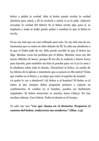 Señor y pídale la verdad. Sólo el Señor puede revelar la verdad
absoluta para usted, y Él lo revelará a usted, si se lo pide. ¿Quieres
escuchar la verdad del Señor? Si el Señor revela algo para ti, se
implanta y nada ni nadie puede quitar o cambiar lo que el Señor te
revela.
Yo no soy más que un vaso utilizado para esto. Yo soy sólo una de sus
insensatas que es como un niño delante de Él. Yo sólo soy obediente a
lo que el Padre pide de mí. Sólo puedo escribir lo que el Señor me
diga. Muchas veces fui probada por el Señor. Muchas veces me dio
tareas difíciles de hacer, porque Él me dio la audacia y fuerza brava
para hacerlo, pero también me hizo la prueba para ver si yo lo amo y
lo obedezco sobre todo lo demás. ¿Escucharé al Señor, en medio de
los líderes de la iglesia o ministerio que se ponen en Mi contra? Tenía
que confiar en el Señor, y no dejar que entre el espíritu de Jezabel.
¿A quién le vas a obedecer? ¿Al Señor o al hombre? El Señor es el
único al que siempre debes preguntar primero y esperar su
confirmación. Si confían en el hombre, pueden ser fácilmente
engañados. El Señor Jesucristo es nuestra única Cabeza. No hay
muchas cabezas. Una Cabeza. Todos lo demás es el Cuerpo.
Yo sólo soy una "voz que clama en el desierto: Preparen el
camino del Señor, enderecen sus senderos." (Mar. 1:3)
 