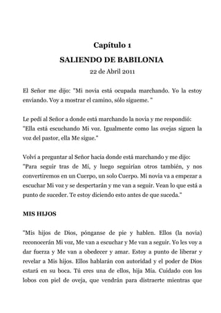 Capítulo 1
SALIENDO DE BABILONIA
22 de Abril 2011
El Señor me dijo: "Mi novia está ocupada marchando. Yo la estoy
enviando. Voy a mostrar el camino, sólo sígueme. "
Le pedí al Señor a donde está marchando la novia y me respondió:
"Ella está escuchando Mi voz. Igualmente como las ovejas siguen la
voz del pastor, ella Me sigue."
Volví a preguntar al Señor hacia donde está marchando y me dijo:
"Para seguir tras de Mí, y luego seguirían otros también, y nos
convertiremos en un Cuerpo, un solo Cuerpo. Mi novia va a empezar a
escuchar Mi voz y se despertarán y me van a seguir. Vean lo que está a
punto de suceder. Te estoy diciendo esto antes de que suceda."
MIS HIJOS
"Mis hijos de Dios, pónganse de pie y hablen. Ellos (la novia)
reconocerán Mi voz, Me van a escuchar y Me van a seguir. Yo les voy a
dar fuerza y Me van a obedecer y amar. Estoy a punto de liberar y
revelar a Mis hijos. Ellos hablarán con autoridad y el poder de Dios
estará en su boca. Tú eres una de ellos, hija Mía. Cuidado con los
lobos con piel de oveja, que vendrán para distraerte mientras que
 