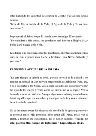 estés haciendo Mi voluntad. El espíritu de Jezabel y celos está detrás
de esto.
“Bebe de Mí, la Fuente de la Vida, el Agua de la Vida y Yo os haré
descansar.”
Le pregunté al Señor lo que Él quería hacer conmigo. Él contestó:
"Yo te enviaré a Mis ovejas, los que tienen sed. Los vas a dirigir a Mí, y
Yo les daré el agua de la Vida.
Les dejaré que marchen sobre las montañas. Mientras caminan como
uno, se van a poner más fuerte y brillante, una Novia brillante y
guerrera."
EL SISTEMA ACTUAL DE LA IGLESIA
"En este tiempo la Iglesia es débil, porque no está en la unidad y no
camina en unidad (1 Cor. 3) y su constitución es Babilonia (App. 17).
Voy a despertar a Mi Novia. Voy a abrir los oídos de los sordos y abrir
los ojos de los ciegos y verás cómo Mi novia me va a seguir. Voy a
llamarla a fuera del sistema. Aunque algunos escuchan y no obedecen,
habrá aquellos que me escuchen y me sigan en la fe y van a entender
la sabiduría de la unidad.
No te desmayes sobre los sistemas de hoy día de la iglesia que se ve y
te molesta tanto. Mis preciosos hijos están allí (Apoc. 17:4), voy a
gritar, y muchos me escucharán. Yo, el Señor llamare: "Salga de
ella, pueblo Mío, salgan de Babilonia '. (Apocalipsis 18:4).
 