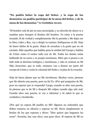 "No podéis beber la copa del Señor, y la copa de los
demonios; no podéis participar de la mesa del Señor, y de la
mesa de los demonios." (1 Corintios 10:21).
"El hombre está de pie en una encrucijada, y su elección de ahora va a
cambiar para siempre el destino del hombre. Yo estoy a la puerta
tocando. Si de verdad y completamente Me lo permite y Me dejas ser
tu Dios, Líder y Rey, voy a dirigir tu camino. Enfóquense en Mí. Deja
de hacer ídolos de la gente. Dejen de escuchar a la gente que no eh
enviado. Sólo aquellos que hablan para la unidad del Cuerpo y hablan
de Cristo como el centro todo son de Mí. Todos los demás están
hablando de su carne y su propia enseñanza. Diles que si ponen a un
lado toda la doctrina teológica y enseñanzas, y sólo se centran en Mi
Hijo Jesucristo, que es todo, entonces van a desear ser parte del
cuerpo de Cristo y verán la voluntad del Padre y el plan de la creación.
Deja de hacer planes que no Me involucran. Muchas veces, piensan
que He abierto una puerta, pero no fui Yo. ¿Por qué preguntas de Mí,
pero no esperas que te responda? Luego, cuando se abre una puerta,
tú piensas que es de Mí y después Me culpas cuando algo sale mal.
Cuando abro una puerta, te voy a informar y tú sabrá lo que es
verdadero y bendecido.
¿Por qué no espera Mi pueblo en Mí? Algunos no entienden que
deben sentarse en silencio y esperar en Mí. Otros simplemente se
burlan de los que esperan y dicen: "Dios quiere que hagamos las
cosas". Escucha, hay una clave, una gran clave. Si esperas de Mí en
 