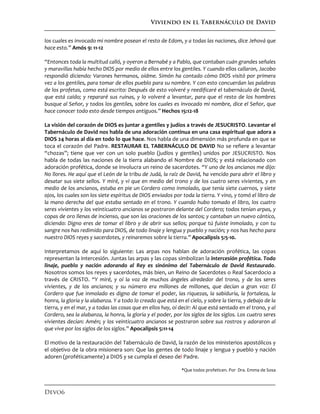 Viviendo en el Tabernáculo de David
Devo6
los cuales es invocado mi nombre posean el resto de Edom, y a todas las naciones, dice Jehová que
hace esto.” Amós 9: 11-12
“Entonces toda la multitud calló, y oyeron a Bernabé y a Pablo, que contaban cuán grandes señales
y maravillas había hecho DIOS por medio de ellos entre los gentiles. Y cuando ellos callaron, Jacobo
respondió diciendo: Varones hermanos, oídme. Simón ha contado cómo DIOS visitó por primera
vez a los gentiles, para tomar de ellos pueblo para su nombre. Y con esto concuerdan las palabras
de los profetas, como está escrito: Después de esto volveré y reedificaré el tabernáculo de David,
que está caído; y repararé sus ruinas, y lo volveré a levantar, para que el resto de los hombres
busque al Señor, y todos los gentiles, sobre los cuales es invocado mi nombre, dice el Señor, que
hace conocer todo esto desde tiempos antiguos.” Hechos 15:12-18
La visión del corazón de DIOS es juntar a gentiles y judíos a través de JESUCRISTO. Levantar el
Tabernáculo de David nos habla de una adoración continua en una casa espiritual que adora a
DIOS 24 horas al día en todo lo que hace. Nos habla de una dimensión más profunda en que se
toca el corazón del Padre. RESTAURAR EL TABERNÁCULO DE DAVID No se refiere a levantar
“chozas”; tiene que ver con un solo pueblo (judíos y gentiles) unidos por JESUCRISTO. Nos
habla de todas las naciones de la tierra alabando el Nombre de DIOS; y está relacionado con
adoración profética, donde se involucra un reino de sacerdotes. “Y uno de los ancianos me dijo:
No llores. He aquí que el León de la tribu de Judá, la raíz de David, ha vencido para abrir el libro y
desatar sus siete sellos. Y miré, y vi que en medio del trono y de los cuatro seres vivientes, y en
medio de los ancianos, estaba en pie un Cordero como inmolado, que tenía siete cuernos, y siete
ojos, los cuales son los siete espíritus de DIOS enviados por toda la tierra. Y vino, y tomó el libro de
la mano derecha del que estaba sentado en el trono. Y cuando hubo tomado el libro, los cuatro
seres vivientes y los veinticuatro ancianos se postraron delante del Cordero; todos tenían arpas, y
copas de oro llenas de incienso, que son las oraciones de los santos; y cantaban un nuevo cántico,
diciendo: Digno eres de tomar el libro y de abrir sus sellos; porque tú fuiste inmolado, y con tu
sangre nos has redimido para DIOS, de todo linaje y lengua y pueblo y nación; y nos has hecho para
nuestro DIOS reyes y sacerdotes, y reinaremos sobre la tierra.” Apocalipsis 5:5-10.
Interpretamos de aquí lo siguiente: Las arpas nos hablan de adoración profética, las copas
representan la intercesión. Juntas las arpas y las copas simbolizan la intercesión profética. Todo
linaje, pueblo y nación adorando al Rey es sinónimo del Tabernáculo de David Restaurado.
Nosotros somos los reyes y sacerdotes, más bien, un Reino de Sacerdotes o Real Sacerdocio a
través de CRISTO. “Y miré, y oí la voz de muchos ángeles alrededor del trono, y de los seres
vivientes, y de los ancianos; y su número era millones de millones, que decían a gran voz: El
Cordero que fue inmolado es digno de tomar el poder, las riquezas, la sabiduría, la fortaleza, la
honra, la gloria y la alabanza. Y a todo lo creado que está en el cielo, y sobre la tierra, y debajo de la
tierra, y en el mar, y a todas las cosas que en ellos hay, oí decir: Al que está sentado en el trono, y al
Cordero, sea la alabanza, la honra, la gloria y el poder, por los siglos de los siglos. Los cuatro seres
vivientes decían: Amén; y los veinticuatro ancianos se postraron sobre sus rostros y adoraron al
que vive por los siglos de los siglos.” Apocalipsis 5:11-14
El motivo de la restauración del Tabernáculo de David, la razón de los ministerios apostólicos y
el objetivo de la obra misionera son: Que las gentes de todo linaje y lengua y pueblo y nación
adoren (proféticamente) a DIOS y se cumpla el deseo del Padre.
*Que todos profeticen. Por Dra. Emma de Sosa
 