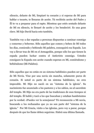 silencio, delante de Mí, limpiaré tu corazón y si esperas de Mí para
hablar o tocarte, te llenaras de aceite. Tú recibirás aceite del Padre y
Él te va a preparar para el rapto. Mientras que estés sentado delante
de Mí en silencio, te llenaré de aceite y los bendeciré. Es una gran
clave. Mi hijo David hacia esto también.
También voy a dar espadas a personas dispuestas a caminar conmigo
y comerme y beberme. Sólo aquellos que comen y beben de Mí todos
los días, comiendo y bebiendo Mi palabra, conseguirá esa Espada. Los
voy a llevar tras de Mí en el Armagedón, porque sólo los que tienen la
espada pueden luchar contra el Anticristo conmigo. Ustedes
consiguen la Espada con aceite cuando esperan en Mí, comiéndome y
bebiéndome (Mi Palabra).
Sólo aquellos que no están en un sistema babilónico pueden ser parte
de Mi Novia. Vine por una novia sin mancha, solamente puros de
corazón. Si usted es parte de un sistema babilónico, no eres
impecable. Mi Hijo no nació en un "sistema de la iglesia". Su
nacimiento fue anunciado a los pastores y a los sabios, no al sacerdote
del templo. Mi Hijo no era parte de las tradiciones de esos tiempos ni
del templo. Él habló y tocó a los que buscaban y estaban hambrientos
por la verdad. ¿Puedes ver la semejanza? Tú reconocerás a Mi novia,
buscando a los rechazados que ya no son parte del "sistema de la
iglesia.” Por Mi Gracia, visito a las iglesias, pero voy a parar, porque
después de que los llame deben seguirme. Habrá una última llamada.
 