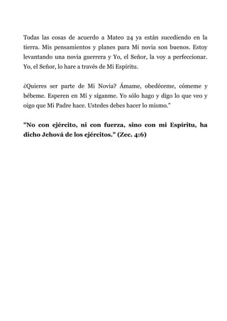 Todas las cosas de acuerdo a Mateo 24 ya están sucediendo en la
tierra. Mis pensamientos y planes para Mi novia son buenos. Estoy
levantando una novia guerrera y Yo, el Señor, la voy a perfeccionar.
Yo, el Señor, lo hare a través de Mi Espíritu.
¿Quieres ser parte de Mi Novia? Ámame, obedéceme, cómeme y
bébeme. Esperen en Mí y síganme. Yo sólo hago y digo lo que veo y
oigo que Mi Padre hace. Ustedes debes hacer lo mismo."
"No con ejército, ni con fuerza, sino con mi Espíritu, ha
dicho Jehová de los ejércitos." (Zec. 4:6)
 