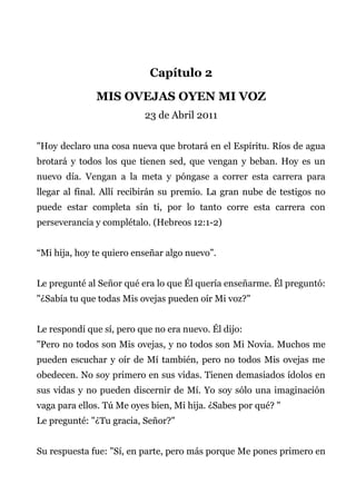 Capítulo 2
MIS OVEJAS OYEN MI VOZ
23 de Abril 2011
"Hoy declaro una cosa nueva que brotará en el Espíritu. Ríos de agua
brotará y todos los que tienen sed, que vengan y beban. Hoy es un
nuevo día. Vengan a la meta y póngase a correr esta carrera para
llegar al final. Allí recibirán su premio. La gran nube de testigos no
puede estar completa sin ti, por lo tanto corre esta carrera con
perseverancia y complétalo. (Hebreos 12:1-2)
“Mi hija, hoy te quiero enseñar algo nuevo”.
Le pregunté al Señor qué era lo que Él quería enseñarme. Él preguntó:
"¿Sabía tu que todas Mis ovejas pueden oír Mi voz?"
Le respondí que sí, pero que no era nuevo. Él dijo:
"Pero no todos son Mis ovejas, y no todos son Mi Novia. Muchos me
pueden escuchar y oír de Mí también, pero no todos Mis ovejas me
obedecen. No soy primero en sus vidas. Tienen demasiados ídolos en
sus vidas y no pueden discernir de Mí. Yo soy sólo una imaginación
vaga para ellos. Tú Me oyes bien, Mi hija. ¿Sabes por qué? "
Le pregunté: "¿Tu gracia, Señor?"
Su respuesta fue: "Sí, en parte, pero más porque Me pones primero en
 