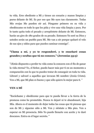 tu vida. Eres obediente a Mí y tienes un corazón y manos limpias y
puros delante de Mí. Es por eso que Me oyes tan claramente. Todas
Mis ovejas Me pueden oír así. Póngame primero en su vida y
obedézcame en todo lo que les pida y vive una vida limpia y pura. Por
lo tanto quita todo el pecado y arrepiéntete delante de Mí. Entonces,
harán un giro de 180 grados de su pecado. Entonces Yo seré su Dios y
ustedes serán un pueblo para Mí. Me van a oír porque quitaré el velo
de sus ojos y oídos para que puedes caminar conmigo".
"Clama a mí, y yo te responderé, y te enseñaré cosas
grandes y ocultas que tú no conoces." (Jeremías 33:3)
"¿Estás dispuesto a perder tu vida como la conocen con el fin de ganar
la vida eterna? Yo, el Señor, puedo hacer más por ti en un momento a
comparación con lo que tu puedes tratar de conseguir en toda tu vida.
Libraré y salvaré a aquellos que invocan Mi nombre (Jesús Cristo).
Ven a Mi, que Mi plan es bueno y que sólo quiero lo mejor para ti. "
VEN A MÍ
"Escúchame y obedéceme para que te pueda llevar a la tierra de la
promesa como he prometido. Nunca te dejaré ni te abandonaré, hija
Mía. Ahora es el momento de dejar todas las cosas que tú piensas que
son de Mi y sígueme sólo a Mí. Ven y siéntate a Mis pies. Ven a
esperar en Mi presencia. Sólo Yo puedo llenarte con aceite y te daré
descanso. Entra en el lugar secreto. "
 