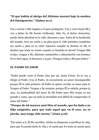 "El que habita al abrigo del Altísimo morará bajo la sombra
del Omnipotente." (Salmo 91:1)
Voy a enviar a Mis ángeles a ti para protegerte. Ven y corre hacia Mí y
ven a beber de Mi fuente vivificante. Sólo Yo, el Señor Jesucristo,
puedo darte plenitud en la vida, descanso y paz. Antes de la fundación
del mundo, tuve un sueño y un plan para ti. ¿Me permites completar
ese sueño y plan en tu vida? ¿Quieres cumplir tu destino en Mí, el
destino que tenía en mente cuando yo fundaba la tierra? Vengan Mis
ovejas, vengan a Mí, déjenme conducirlos y alimentarlos con ternura.
Yo te daré agua, el descanso y la paz. ¡Vengan todos a Mí para beber! "
EL PADRE ES AMOR
"Nadie puede venir al Padre sino por mí, Jesús Cristo. Yo te voy a
dirigir al Padre. Con el Padre, tú encontrarás un amor incomparable
porque Él te amó primero. El Padre te quiere revelar su amor para ti.
Vengan al Padre. Vengan a Su corazón, porque Él te anhela, porque te
ama. La profundidad del amor de Mi Padre para Mis ovejas es tan
grande y vasto, que en toda la eternidad será difícil de comprender el
amor del Padre. "
"Porque de tal manera amó Dios al mundo, que ha dado a su
Hijo unigénito, para que todo aquel que en él cree, no se
pierda, mas tenga vida eterna." (Juan 3:16)
"Por amor a ti, Él Me sacrifico. ¿Estás tu dispuesto a sacrificar tu vida,
para que Yo pueda darte la vida y el sueño que Yo tenía en mente para
 