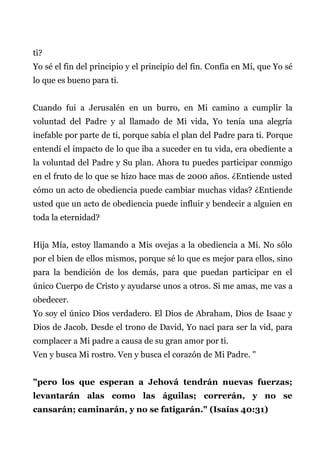 ti?
Yo sé el fin del principio y el principio del fin. Confía en Mí, que Yo sé
lo que es bueno para ti.
Cuando fui a Jerusalén en un burro, en Mi camino a cumplir la
voluntad del Padre y al llamado de Mi vida, Yo tenía una alegría
inefable por parte de ti, porque sabía el plan del Padre para ti. Porque
entendí el impacto de lo que iba a suceder en tu vida, era obediente a
la voluntad del Padre y Su plan. Ahora tu puedes participar conmigo
en el fruto de lo que se hizo hace mas de 2000 años. ¿Entiende usted
cómo un acto de obediencia puede cambiar muchas vidas? ¿Entiende
usted que un acto de obediencia puede influir y bendecir a alguien en
toda la eternidad?
Hija Mía, estoy llamando a Mis ovejas a la obediencia a Mí. No sólo
por el bien de ellos mismos, porque sé lo que es mejor para ellos, sino
para la bendición de los demás, para que puedan participar en el
único Cuerpo de Cristo y ayudarse unos a otros. Si me amas, me vas a
obedecer.
Yo soy el único Dios verdadero. El Dios de Abraham, Dios de Isaac y
Dios de Jacob. Desde el trono de David, Yo nací para ser la vid, para
complacer a Mi padre a causa de su gran amor por ti.
Ven y busca Mi rostro. Ven y busca el corazón de Mi Padre. "
"pero los que esperan a Jehová tendrán nuevas fuerzas;
levantarán alas como las águilas; correrán, y no se
cansarán; caminarán, y no se fatigarán." (Isaías 40:31)
 