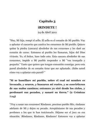 Capítulo 3
iRINDETE !
24 de Abril 2011
"Hoy, Mi hija, rompí el sello. El sello es el corazón de Mi pueblo. Voy
a aplastar el cascarón que cautiva los corazones de Mi pueblo. Quiero
quitar la piedra (cascara) alrededor de sus corazones y les daré un
corazón de carne. Entonces al pueblo los llamaran, hijos del Dios
viviente. Yo, el Señor, hare todo esto. Esta cascara alrededor de sus
corazones, impide a Mi pueblo responder a Mi "voz tranquila y
pequeña.” Tanto que quiero que tengan comunión conmigo, pero esta
pared alrededor de su corazón tiene que ser aplastado. ¿Sabe usted
cómo voy a aplastar esta pared? "
"Si se humillare mi pueblo, sobre el cual mi nombre es
invocado, y oraren, y buscaren mi rostro, y se convirtieren
de sus malos caminos; entonces yo oiré desde los cielos, y
perdonaré sus pecados, y sanaré su tierra." (2 Crónicas
7:14)
"¡Voy a sanar sus corazones! Ríndanse, precioso pueblo Mío, ríndanse
adelante de Mí y dejen su pecado. Arrepiéntanse de sus pecados y
perdonen a los que te han traicionado. Déjame ser el juez en esa
situación. ¡Ríndanse, Ríndanse, Ríndanse! Entonces voy a aplastar
 