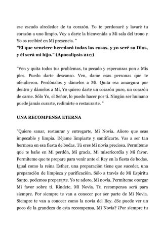 ese escudo alrededor de tu corazón. Yo te perdonaré y lavaré tu
corazón a uno limpio. Voy a darte la bienvenida a Mi sala del trono y
Yo os recibiré en Mi presencia. "
"El que venciere heredará todas las cosas, y yo seré su Dios,
y él será mi hijo." (Apocalipsis 21:7)
"Ven y quita todos tus problemas, tu pecado y esperanzas pon a Mis
pies. Puedo darte descanso. Ven, dame esas personas que te
ofendieron. Perdónalos y dámelos a Mí. Quita esa amargura por
dentro y dámelos a Mí, Yo quiero darte un corazón puro, un corazón
de carne. Sólo Yo, el Señor, lo puedo hacer por ti. Ningún ser humano
puede jamás curarte, redimirte o restaurarte. "
UNA RECOMPENSA ETERNA
"Quiero sanar, restaurar y entregarte, Mi Novia. Añoro que seas
impecable y limpia. Déjame limpiarte y santificarte. Vas a ser tan
hermosa en esa fiesta de bodas. Tú eres Mi novia preciosa. Permíteme
que te bañe en Mi perdón, Mi gracia, Mi misericordia y Mi favor.
Permíteme que te prepare para venir ante el Rey en la fiesta de bodas.
Igual como la reina Esther, una preparación tiene que suceder, una
preparación de limpieza y purificación. Sólo a través de Mi Espíritu
Santo, podemos prepararte. Yo te adoro, Mi novia. Permíteme otorgar
Mi favor sobre ti. Ríndete, Mi Novia. Tu recompensa será para
siempre. Por siempre te van a conocer por ser parte de Mi Novia.
Siempre te van a conocer como la novia del Rey. ¿Se puede ver un
poco de la grandeza de esta recompensa, Mi Novia? ¡Por siempre tu
 