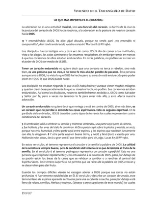 Viviendo en el Tabernáculo de David
Devo7
LO QUE MÁS IMPORTA ES EL CORAZÓN-1
La adoración no es una actividad musical, sino una función del corazón. La forma de la cruz es
la postura del corazón de DIOS hacia nosotros, y la adoración es la postura de nuestro corazón
hacía DIOS.
17 Y entendiéndolo JESÚS, les dijo: ¿Qué discutís, porque no tenéis pan? ¿No entendéis ni
comprendéis? ¿Aún tenéis endurecido vuestro corazón? Marcos 8:17 RV 1960.
Los discípulos fueron testigos una y otra vez de como JESÚS dio de comer a las multitudes,
vista a los ciegos, los cojos caminaron y los muertos resucitaban, sin embargo vemos en marcos
6 que los corazones de ellos estaban endurecidos. En otras palabras, no podían ver o creer en
el poder de DIOS por medio de JESÚS.
Tener un corazón endurecido no quiere decir que una persona es terca o rebelde, sino más
bien, es una persona que no cree, o no tiene fe más allá del perdón de pecados. Ésta persona
aunque ama a DIOS, ha visto lo que DIOS ha hecho pero su corazón está endurecido para poder
creer en TODO lo que DIOS puede hacer.
Los discípulos no estaban negando lo que JESÚS había hecho y aunque vieron muchos milagros
y querían creer desesperadamente lo que su maestro hacía, no podían. Sus corazones estaban
endurecidos. Así como los discípulos, nosotros también hemos recibido a JESÚS como Salvador
y Señor por fe, pero a veces no tenemos la fe para creer más allá, y esto afecta nuestra
adoración.
Un corazón endurecido no quiere decir que reniega o está en contra de DIOS, sino más bien, es
un corazón que no percibe o entiende las cosas espirituales. Esto es ceguera espiritual. En la
parábola del sembrador, JESÚS describe cuatro tipos de terrenos los cuales representan cuatro
condiciones del corazón.
5 El sembrador salió a sembrar su semilla; y mientras sembraba, una parte cayó junto al camino,
y fue hollada, y las aves del cielo la comieron. 6 Otra parte cayó sobre la piedra; y nacida, se secó,
porque no tenía humedad. 7 Otra parte cayó entre espinos, y los espinos que nacieron juntamente
con ella, la ahogaron. 8 Y otra parte cayó en buena tierra, y nació y llevó fruto a ciento por uno.
Hablando estas cosas, decía a gran voz: El que tiene oídos para oír, oiga. Lucas 8:5-8 RV 1960.
En estos versículos, el terreno representa el corazón y la semilla la palabra de DIOS. La calidad
de la semilla es siempre buena, pero la condición del terreno es lo que determina el fruto de la
semilla. En el versículo 6 el terreno pedregoso representa un corazón superficial. Esta es una
persona que responde rápidamente y con entusiasmo a la palabra de DIOS, pero por debajo de
su pasión están las áreas de la carne que se rehúsan a cambiar o a rendirse al control del
Espíritu Santo. Este terreno superficial no permite que las raíces de la palabra de DIOS crezcan y
se desarrollen para dar fruto.
Cuando los tiempos difíciles vienen no escogen adorar a DIOS porque sus raíces no están
profundas ni fuertemente establecidas en Él. El versículo 7 describe un corazón abrumado, este
terreno lleno de espinos aparenta ser buena para una excelente cosecha, pero por debajo está
lleno de raíces, semillas, hierbas y espinos, (deseos y preocupaciones de este mundo) los cuales
 
