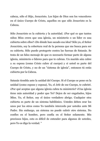 cabeza, sólo el Hijo, Jesucristo. Los hijos de Dios son los vencedores
en el único Cuerpo de Cristo, aquellos en que sólo Jesucristo es la
Cabeza.
Sólo Jesucristo es la cubierta y la autoridad. ¿Por qué es que tantos
niños Míos creen que una iglesia, un ministerio o un líder es una
cubierta sobre ellos? ¿De dónde han sacado esa idea? Sólo yo, el Señor
Jesucristo, soy la cobertura real de la persona que me busca para ser
su cubierta. Sólo puedo protegerte contra las fuerzas de Satanás. Se
trata de un falso mensaje de que es necesario formar parte de alguna
iglesia, ministerio o líderes para que te cubran. Un marido aún cubre
a su esposa (como Cristo cubre al cuerpo) y si usted es parte del
Cuerpo de Cristo, y no de un "sistema de iglesia", entonces tú estás
cubierto por la Cabeza.
Satanás tiembla ante la unidad del Cuerpo. Si el Cuerpo se pone en la
unidad (como esposo y esposa), Yo, el Jefe de ese Cuerpo, te cubriré.
¿Por qué aceptas que alguna iglesia cubra tu ministerio? ¿Una iglesia
tiene más autoridad y poder que Yo? Dejen de ser engañados, hijos
Míos. Yo, el Señor, soy el único verdadero abrigo. Cualquier otra
cubierta es parte de un sistema babilónico. Ustedes deben orar los
unos por los otros como Yo también intercedo por ustedes ante Mi
Padre. Sin embargo, un sistema no puede cubrir otro sistema. No
confíes en el hombre, pero confía en el Señor solamente. Mis
preciosos hijos, esto es difícil de entender para algunos de ustedes,
pero Yo os digo la verdad. "
 