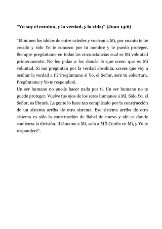 "Yo soy el camino, y la verdad, y la vida;" (Juan 14:6)
"Eliminen los ídolos de entre ustedes y vuelvan a Mí, por cuanto te he
creado y sólo Yo te conozco por tu nombre y te puedo proteger.
Siempre pregúntame en todas las circunstancias cual es Mi voluntad
primeramente. No les pidas a los demás lo que creen que es Mi
voluntad. Si me preguntan por la verdad absoluta, ¿crees que voy a
ocultar la verdad a ti? Pregúntame si Yo, el Señor, seré tu cobertura.
Pregúntame y Yo te responderé.
Un ser humano no puede hacer nada por ti. Un ser humano no te
puede proteger. Vuelve tus ojos de los seres humanos a Mí. Sólo Yo, el
Señor, os libraré. La gente lo hace tan complicado por la construcción
de un sistema arriba de otro sistema. Ese sistema arriba de otro
sistema es sólo la construcción de Babel de nuevo y ahí es donde
comienza la división. ¡Llámame a Mí, solo a MÍ! Confía en Mí, y Yo te
responderé”.
 