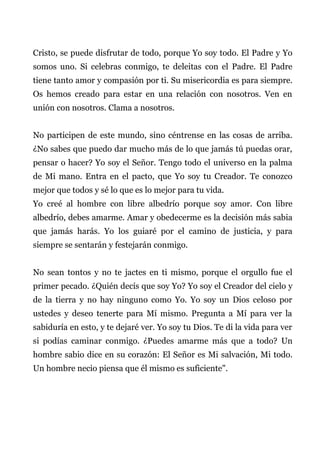 Cristo, se puede disfrutar de todo, porque Yo soy todo. El Padre y Yo
somos uno. Si celebras conmigo, te deleitas con el Padre. El Padre
tiene tanto amor y compasión por ti. Su misericordia es para siempre.
Os hemos creado para estar en una relación con nosotros. Ven en
unión con nosotros. Clama a nosotros.
No participen de este mundo, sino céntrense en las cosas de arriba.
¿No sabes que puedo dar mucho más de lo que jamás tú puedas orar,
pensar o hacer? Yo soy el Señor. Tengo todo el universo en la palma
de Mi mano. Entra en el pacto, que Yo soy tu Creador. Te conozco
mejor que todos y sé lo que es lo mejor para tu vida.
Yo creé al hombre con libre albedrío porque soy amor. Con libre
albedrío, debes amarme. Amar y obedecerme es la decisión más sabia
que jamás harás. Yo los guiaré por el camino de justicia, y para
siempre se sentarán y festejarán conmigo.
No sean tontos y no te jactes en ti mismo, porque el orgullo fue el
primer pecado. ¿Quién decís que soy Yo? Yo soy el Creador del cielo y
de la tierra y no hay ninguno como Yo. Yo soy un Dios celoso por
ustedes y deseo tenerte para Mí mismo. Pregunta a Mí para ver la
sabiduría en esto, y te dejaré ver. Yo soy tu Dios. Te di la vida para ver
si podías caminar conmigo. ¿Puedes amarme más que a todo? Un
hombre sabio dice en su corazón: El Señor es Mi salvación, Mi todo.
Un hombre necio piensa que él mismo es suficiente".
 