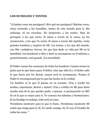 LOS HUMILDES Y TONTOS
"¿Cuántas veces me persigues? ¿Por qué me persigues? Muchas veces,
estoy enviando a los humildes, tontos de este mundo para ti. Sin
embargo, tú no escuchas. No desprecies a los tontos. Deja de
perseguir a los que envío. Si miras a través de la carne, no los
reconocerás, a los que Yo envío. Si miras a través del espíritu, verás
grandes hombres y mujeres de Mí. Los tontos, a los ojos del mundo,
son Mis verdaderos siervos, los que han dado su vida por Mí en la
humildad. Los bendeciré a ellos y daré su recompensa en el milenio y,
posteriormente, será grande. (La eternidad).
El Padre conoce los corazones de todos los hombres. Cuanto menos te
jactes por lo que haces para el Señor, sino que sólo tú y el Señor sabe
lo que haces por los demás, mayor será tu recompensa. Porque el
Padre te recompensará por lo que has hecho en la verdad.
Un hombre es lo que él piensa en su corazón. ¿Vas a rendir tus
sueños, esperanzas, deseos y metas? ¿Vas a confiar en Mí para darte
mucho más de lo que puedes pedir, o pensar, si permanecéis en Mí?
Yo sé lo que es mejor para ti. Yo conozco tus talentos y frustraciones.
Si no bendigo tu trabajo, todo será en vano.
Permíteme mostrarte para lo que te llame. Permíteme mostrarte Mi
sueño que tengo para ti. Sí, Yo sueño contigo. Sí, Yo soy el Creador de
todas las cosas. "
 