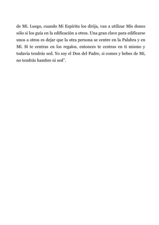 de Mí. Luego, cuando Mi Espíritu los dirija, van a utilizar Mis dones
sólo si los guía en la edificación a otros. Una gran clave para edificarse
unos a otros es dejar que la otra persona se centre en la Palabra y en
Mí. Si te centras en los regalos, entonces te centras en ti mismo y
todavía tendrás sed. Yo soy el Don del Padre, si comes y bebes de Mí,
no tendrás hambre ni sed”.
 