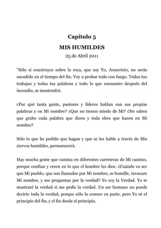 Capítulo 5
MIS HUMILDES
25 de Abril 2011
"Sólo si construyes sobre la roca, que soy Yo, Jesucristo, no serás
sacudido en el tiempo del fin. Voy a probar todo con fuego. Todos tus
trabajos y todas tus palabras y todo lo que encuentre después del
incendio, se mantendrá.
¿Por qué tanta gente, pastores y líderes hablan con sus propias
palabras y en Mi nombre? ¿Que no tienen miedo de Mí? ¿No saben
que grabo cada palabra que dicen y toda obra que hacen en Mi
nombre?
Sólo lo que he pedido que hagan y que se les hable a través de Mis
siervos humildes, permanecerá.
Hay mucha gente que camina en diferentes carreteras de Mi camino,
porque confían y creen en lo que el hombre les dice. ¿Cuándo va ser
que Mi pueblo, que son llamados por Mi nombre, se humille, invocare
Mi nombre, y me preguntan por la verdad? Yo soy la Verdad. Yo te
mostraré la verdad si me pedís la verdad. Un ser humano no puede
decirte toda la verdad, porque sólo lo conoce en parte, pero Yo sé el
principio del fin, y el fin desde el principio.
 