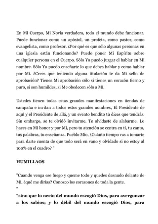 En Mi Cuerpo, Mi Novia verdadera, todo el mundo debe funcionar.
Puede funcionar como un apóstol, un profeta, como pastor, como
evangelista, como profesor. ¿Por qué es que sólo algunas personas en
una iglesia están funcionando? Puedo poner Mi Espíritu sobre
cualquier persona en el Cuerpo. Sólo Yo puedo juzgar el hablar en Mi
nombre. Sólo Yo puedo enseñarte lo que debes hablar y como hablar
por Mí. ¿Crees que teniendo alguna titulación te da Mi sello de
aprobación? Tienes Mi aprobación sólo si tienes un corazón tierno y
puro, si son humildes, si Me obedecen sólo a Mí.
Ustedes tienen todas estas grandes manifestaciones en tiendas de
campaña e invitan a todos estos grandes nombres, El Presidente de
aquí y el Presidente de allá, y un evento bendito tú dices que tendrás.
Sin embargo, se te olvidó invitarme. Te olvidaste de alabarme. Lo
haces en Mi honor y por Mí, pero tu atención se centra en ti, tu canto,
tus palabras, tu enseñanza. Pueblo Mío, ¿Cuánto tiempo vas a tomarte
para darte cuenta de que todo será en vano y olvidado si no estoy al
100% en el cuadro? "
HUMILLAOS
"Cuando venga ese fuego y queme todo y quedes desnudo delante de
Mí, ¿qué me dirías? Conozco los corazones de toda la gente.
"
"sino que lo necio del mundo escogió Dios, para avergonzar
a los sabios; y lo débil del mundo escogió Dios, para
 