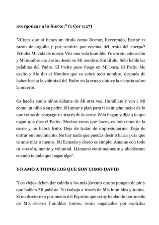 avergonzar a lo fuerte;" (1 Cor 1:27)
"¿Crees que si tienes un título como Doctor, Reverendo, Pastor es
razón de orgullo y por sentirte por encima del resto del cuerpo?
Estudia Mi vida de nuevo. Viví una vida humilde, Yo era sin educación
y Mi nombre era Jesús. Jesús es Mi nombre. Sin título. Sólo hablé las
palabras del Padre. El Padre puso fuego en Mi boca. El Padre Me
exalto y Me dio el Nombre que es sobre todo nombre, después de
haber hecho la voluntad del Padre en la cruz y obtuve la victoria sobre
la muerte.
Os hacéis como niños delante de Mí otra vez. Humíllate y ven a Mí
como un niño a su padre. Mi amor y plan para ti es mucho mejor de lo
que tratas de conseguir a través de la carne. Sólo hagan y digan lo que
oigan que dice el Padre. Muchas cosas que haces, es todo obra de la
carne y no habrá fruto. Deja de tratar de impresionarme. Deja de
entrar en movimiento. No hay nada que puedas decir o hacer para que
te ame más o menos. Mi llamado y deseo es simple: Ámame con todo
tu corazón, mente y voluntad. Llámame continuamente y obedéceme
cuando te pido que hagas algo”.
YO AMO A TODOS LOS QUE SON COMO DAVID
"Los viejos deben dar cabida a los más jóvenes que se pongan de pie y
que hablen Mi palabra. Yo trabajo a través de Mis humildes y tontos.
Si no disciernen por medio del Espíritu que estoy hablando por medio
de Mis siervos humildes tontos, serán engañados por espíritus
 